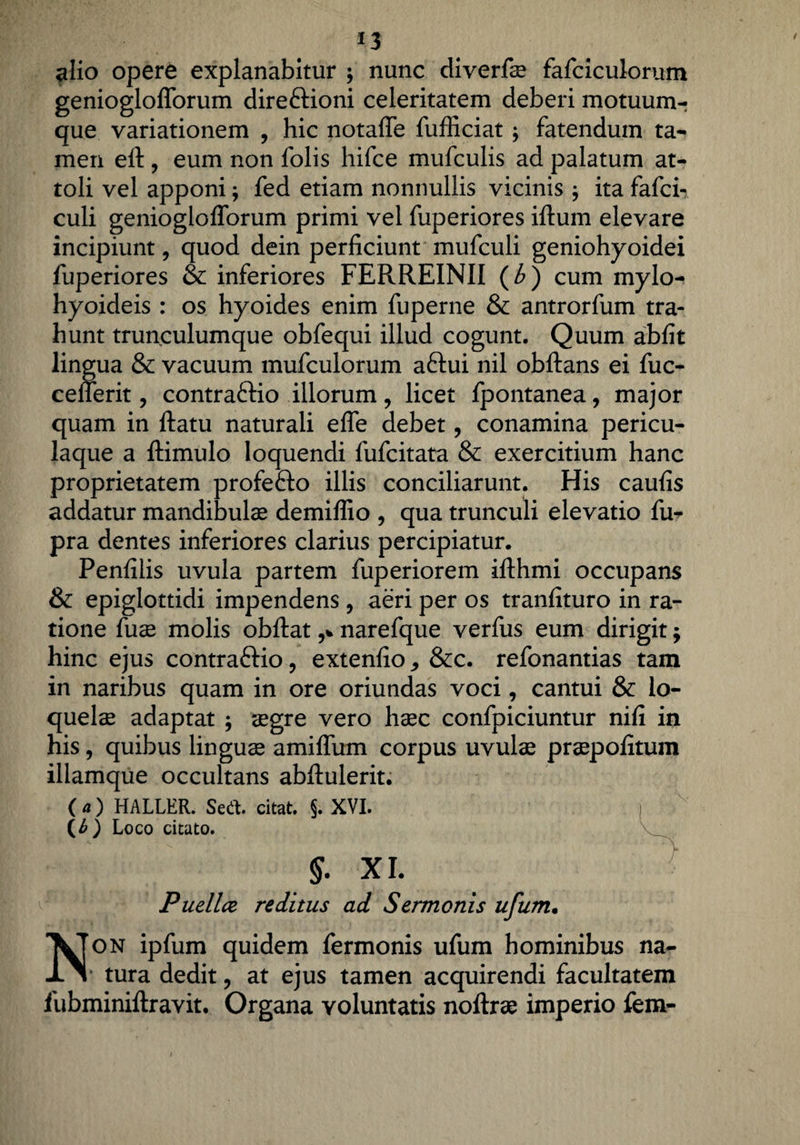 alio opere explanabitur ; nunc diverfae fafciculorum genioglofforum direftioni celeritatem deberi motuum-? que variationem , hic notaffe fufficiat; fatendum ta¬ men eft , eum non folis hifce mufculis ad palatum at- toli vel apponi; fed etiam nonnullis vicinis , ita fafci- culi genioglofforum primi vel fuperiores iftum elevare incipiunt, quod dein perficiunt mufculi geniohyoidei fuperiores & inferiores FERREINII (b) cum mylo¬ hyoideis : os hyoides enim fuperne & antrorfum tra¬ hunt trunculumque obfequi illud cogunt. Quum abfit lingua & vacuum mufculorum aftui nil obftans ei fuc- cefferit, contraftio illorum, licet fpontanea, major quam in ftatu naturali effe debet, conamina pericu¬ laque a ftimulo loquendi fufcitata & exercitium hanc proprietatem profe&o illis conciliarunt. His caufis addatur mandibula demiffio , qua trunculi elevatio fu- pra dentes inferiores clarius percipiatur. Penfilis uvula partem fuperiorem ifthmi occupans & epiglottidi impendens, aeri per os tranfituro in ra¬ tione fuse molis obftat narefque verfus eum dirigit; hinc ejus contraftio, extenfio&c. refonantias tam in naribus quam in ore oriundas voci, cantui & lo¬ quelae adaptat ; aegre vero haec confpiciuntur nifi in his, quibus linguae amiffum corpus uvulae praepofitum illamque occultans abffulerit. ( a) HALLER. Sedi, citat. $. XVI. (£) Loco citato. §• xi. Pudice reditus ad Sermonis ufum• Non ipfum quidem fermonis ufum hominibus na- * tura dedit, at ejus tamen acquirendi facultatem fubminiftravit. Organa voluntatis noftrae imperio fem-