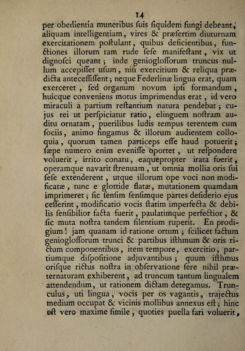 per obedientia muneribus fuis fiquidem fungi debeant,* aliquam intelligentiam, vires & praefertim diuturnam exercitationem poftulant, quibus deficientibus, fun- ftiones illorum tam rude fefe manifeftant, vix ut dignofci queant; inde genioglofiorum truncus nul¬ lum accepifiet ufum, nifi exercitium & reliqua prae- difta anteceffiflent j neque Federlinas lingua erat, quam exerceret , fed organum novum ipfi formandum, huicque conveniens motus imprimendus erat , id vero miraculi a partium reftantium natura pendebat; cu¬ jus rei ut perfpiciatur ratio, elinguem noftram au¬ ditu ornatam, puerilibus ludis tempus terentem cum fociis, animo fingamus & illorum audientem collo¬ quia , quorum tamen particeps effe haud potuerit; faepe numero enim evenifle oportet , ut refpondere voluerit , irrito conatu, eaquepropter irata fuerit, operamque navarit ftrenuam , ut omnia mollia oris fui fefe extenderent , utque illorum ope voci non modi¬ ficatae , tunc e glottide flatae, mutationem quamdam imprimeret \ fic fenfim fenfimque partes defiderio ejus ceflerint, modificatio vocis ftatim imperfe&a & debi¬ lis fenfibilior fafta fuerit, paulatimque perfeftior , & fic muta noftra tandem filentium ruperit. En prodi¬ gium ! jam quanam id ratione ortum j fcilicet faftum geniogloflorum trunci & partibus ifthmum & oris ri- flum componentibus, item tempore, exercitio, par¬ tiumque difpofitione adjuvantibus ; quum ifthmus orifque riftus noftra in obfervatione fere nihil prae- ternaturam exhiberent, ad truncum tantum lingualem attendendum, ut rationem diftam detegamus. Trun¬ culus, uti lingua, vocis per os vagantis, trajeftus medium occupat & vicinis mollibus annexus eft; hinc eft vero maxime fimile , quoties puella fari voluerit,