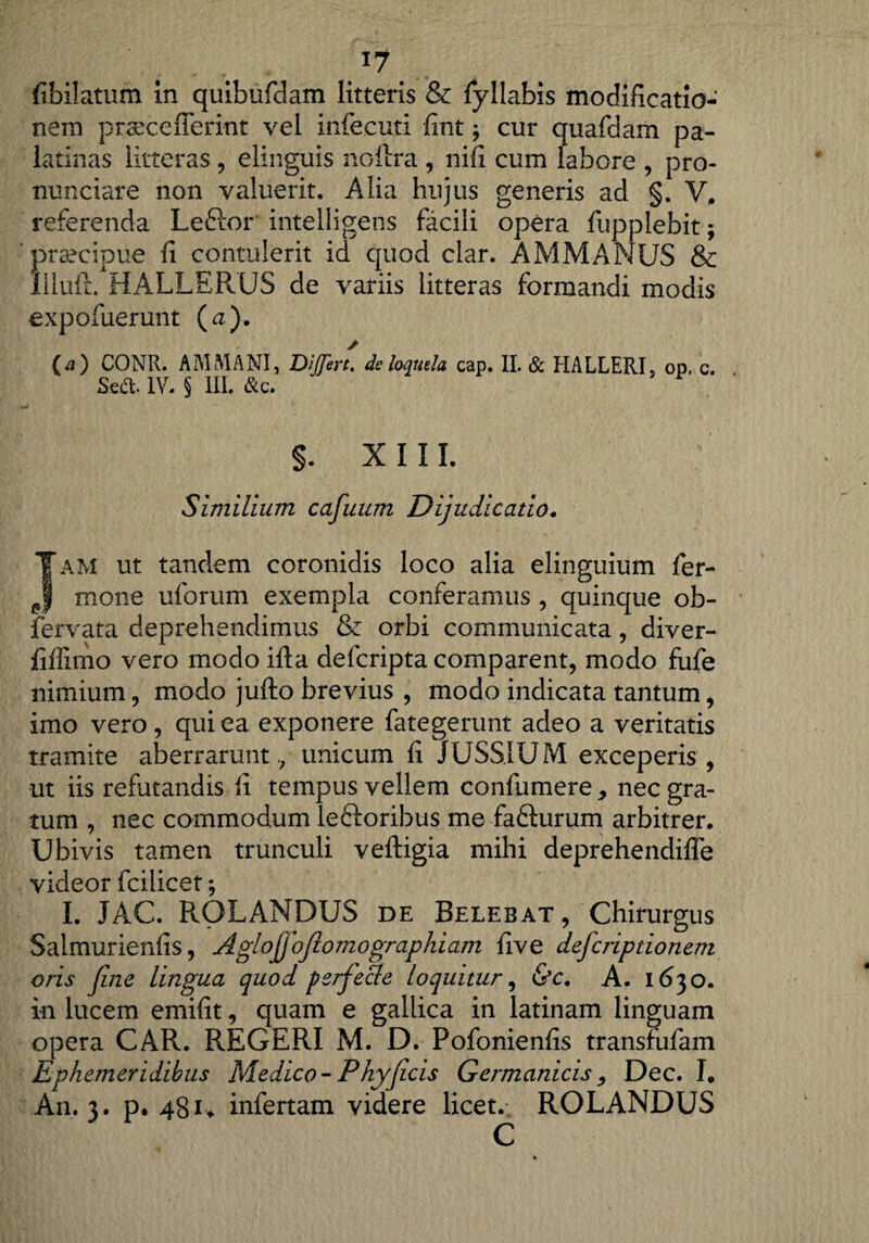 fibilatum in quibufdam litteris & fyllabis modificatio¬ nem prsecefferint vel infecuti fint ; cur quafdam pa¬ la tilias litteras , elinguis nollra , nifi cum labore , pro- nunciare non valuerit. Alia hujus generis ad §. V, referenda Leftor intelligens facili opera fupplebit; praecipue fi contulerit id quod clar. AMMANUS & IlliixL. HALLERUS de variis litteras formandi modis expofuerunt (a). / (a) CONII. A ALMA NI, DiJfert. de loquela cap. II. & HALLERI, op. c. Sed. IV. § III. &c. §. XIII. Similium cafuum Dijudicatio. am ut tandem coronidis loco alia elinguium fer- mone uforum exempla conferamus , quinque ob- fervata deprehendimus & orbi communicata, diver- fiffimo vero modo ifia defcripta comparent, modo fufe nimium, modo jufto brevius , modo indicata tantum, imo vero, qui ea exponere fategerunt adeo a veritatis tramite aberraruntunicum fi JUSSIUM exceperis , ut iis refutandis fi tempus vellem confumere, nec gra¬ tum , nec commodum leftoribus me fafturum arbitrer. Ubivis tamen trunculi veftigia mihi deprehendifle videor fcilicet; I. JAC. ROLANDUS de Belebat, Chirurgus Salmurienfis, Aglojjofiomographiajn five defcriptionem oris fine lingua quod ferfiede loquitur, &c. A. 1630. in lucem emifit, quam e gallica in latinam linguam opera CAR. REGERI M. D. Pofonienfis transfufam Ephemeridibus Medico-Phy ficis Germanicis, Dec. I. An. 3. p. 481* infertam videre licet. ROLANDUS