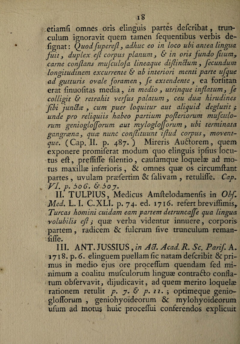 etiamfi omnes oris elinguis partes defcribat, trun¬ culum ignoravit quem tamen fequentibus verbis de-* flgnat: Quodfuperefl, adhuc eo in loco ubi antea lingua fuit, duplex, ejl corpus planum , & in oris fundo fltum, carne conflans mufculofa lineaque diflinctum , fecundum longitudinem excurrente & ab interiori menti parte ufque ad gutturis ovale joramen , fe extendente , ea forfitan erat finuofitas media, in medio , utrinque inflatum, fe colligit & retrahit verfus palatum , ceu duce hirudines flbi junci ce , cum puer loquitur aut aliquid deglutit ^ unde pro reliquiis habeo partium pofleriorum mufcitio¬ rum genioglofforum aut mylogioforum , ubi terminata gangraena j quce nunc conflituunt iflud corpus , movent~ que. (Cap. II. p. 487. ) Mireris Au&orem, quem exponere promiferat modum quo elinguis ipfius locu¬ tus eft, preffiffe filentio, caufamque loquelae ad mo¬ tus maxillae inferioris , & omnes quae os circumflant partes , uvulam praefertim & falivam , retulifle. Cap+ VI. p. bo6. & boy. II. TULPIUS, Medicus Amftelodamenfis in ObyC Med. L. I. C.XLL p. 74. ed. 1716. refert brevifTimisy Tureas homini cuidam eam partem detruncajfe qua lingua volubilis efl; quae verba videntur innuere, corporis partem, radicem & fulcrum flve trunculum reman- fifle. III. ANT. JUSSIUS , in Aci. Acad, R. Sc. Parif A. 1718. p. 6. elinguem puellam fic natam deferibit & pri¬ mus in medio ejus ore proceflum quendam fed mi¬ nimum a coalitu mufculorum linguae contrafto confla¬ tum obfervavit, dijudicavit, ad quem merito loquelse rationem retulit p. y. & p. 11. ; optimeque genio- gloflbrum , geniohyoideorum & mylohyoideorum ufum ad inotus huic proceflui conferendos explicuit