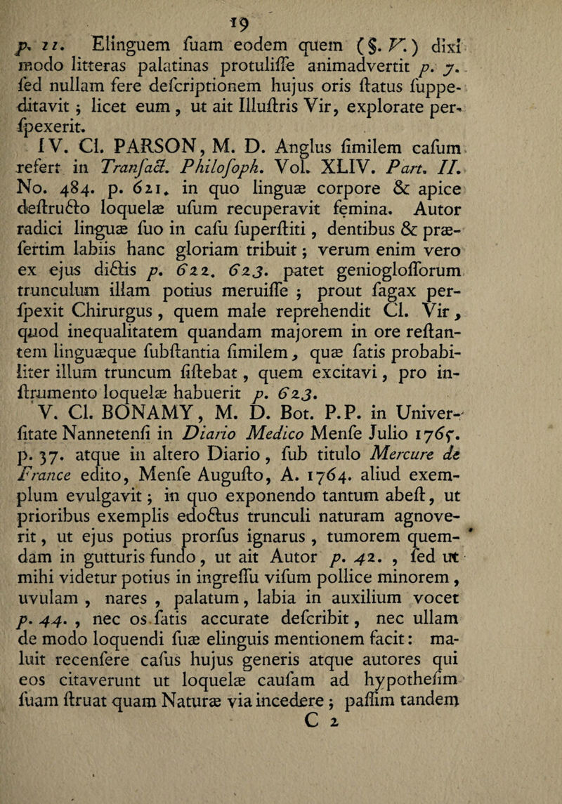 p, zi. Elinguem fuam eodem quem (§. K ) dixi modo litteras palatinas protulifie animadvertit p. 7. led nullam fere defcriptionem hujus oris flatus liippe- ditavit $ licet eum , ut ait Iiluftris Vir, explorate per^ fpexerit. IV. Ci. PARSON, M. D. Anglus fimilem cafum refert in Tranjact. Philofoph. Voh XLIV. Part. II. No. 484. p. 621. in quo linguse corpore & apice deftrufto loquelas ufum recuperavit femina. Autor radici linguae fuo in cafu fuperftiti, dentibus & pras- fertim labiis hanc gloriam tribuit; verum enim vero ex ejus di£Hs p. 612. 613. patet geniogloflorum trunculum illam potius meruifle ; prout fagax per- fpexit Chirurgus , quem male reprehendit Cl. Vir , quod inequalitatem quandam majorem in ore reflan¬ tem linguaeque fubftantia fimilem, quas fatis probabi¬ liter illum truncum fiftebat, quem excitavi, pro in- ftrnmento loquelae habuerit p. 6x3. V. CL BONAMY, M. D. Bot. P.P. in Univer- fitate Nannetenfi in Diario Medico Menfe Julio 176$. p. 37. atque in altero Diario, fub titulo Mercure de France edito, Menfe Augufto, A. 1764. aliud exem¬ plum evulgavit; in quo exponendo tantum abeft, ut prioribus exemplis edoftus trunculi naturam agnove¬ rit , ut ejus potius prorfus ignarus , tumorem quem¬ dam in gutturis fundo, ut ait Autor p. 42. , fed ut mihi videtur potius in ingreffu vifum pollice minorem , uvulam , nares , palatum, labia in auxilium vocet p. 44. , nec os fatis accurate defcribit, nec ullam de modo loquendi fuse elinguis mentionem facit: ma¬ luit recenfere cafus hujus generis atque autores qui eos citaverunt ut loqueke caufam ad hypothefim fuam ftruat quam Naturas via incedere ; paffim tandem C 2
