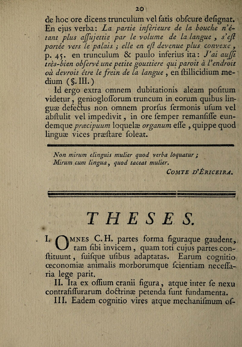 de hoc ore dicens trunculum vel fatis obfcure defignat. En ejus verba: La parde injerieure de la bouche n e- ' tant plus ajfujetde par le volume de la langue y s’ejl portee vers le palais ; elle en ejl devenue plus convexe y p. 45. en trunculum & paulo inferius ita: J’ai aujjl tres-bien obferve ime pedte goutdere qui paroit a Vendroit oii devroit etre le jrein de la langue , en ftillicidium me¬ dium ( §. III.) Id ergo extra omnem dubitationis aleam pofitum videtur, genioglofforum truncum in eorum quibus lin¬ guae defe&us non omnem prorfus fermonis ufum vel abftulit vel impedivit, in ore femper remanfiffe eun- demque prcecipuum loquelae organum effe ? quippe quod linguas vices praefiare foleat. Non mirum, elinguis mulier quod verba loquatur ; Mirum cum lingua ? quod taceat mulier. Comte d’£riceira. THESES. * k nMNE$ C.H. partes forma figuraque gaudent,. v/ tam fibi invicem , quam toti cujus partes con- ftituunt, fuifque ufibus adaptatas. Earum cognitio oeconomiae animalis morborumque fcientiam neceffa- ria lege parit. II. Ita ex offium cranii figura, atque inter fe nexu contrafiffurarum doftrinae petenda funt fundamenta. III. Eadem cognitio vires atque mechanifmum of-