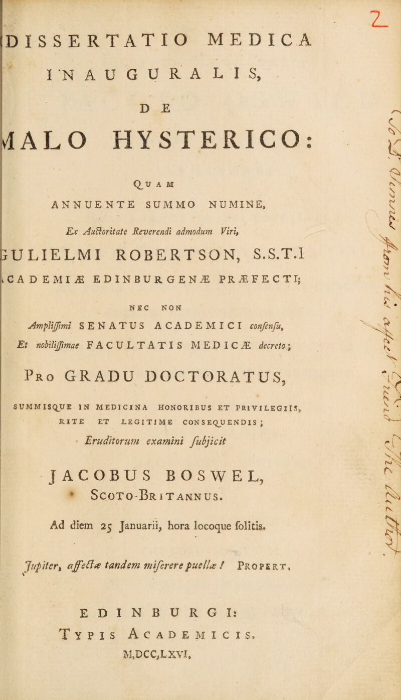 DISSERTATIO MEDICA INAUGURA LIS» DE MALO HYSTERICO: Q,U A M ANNUENTE SUMMO NUMINE, Ex AuBoritate Reverendi admodum Viri, JU lielmi robertson, s.s.t.i LcADEMI.fi EDINBUR.GEN.fi PRjEFECTT; NEC NON AmpliJJimi SENATUS ACADEMICI confenfu» Et nobilijjimae FACULTATIS MEDICAS decreto; Pro GRADU DOCTORATUS, SUMMISQUE IN MEDICINA HONORIBUS ET PRIVILEGIIS, RITE ET LEGITIME CON S EQU E N DI S ; Eruditorum examini fubjicit JACOBUS BOSWE L, Scoto-Br i t annus. Ad diem 25 Januarii, hora locoque folitis. Jup iter% aff tandem miferere puellae / Profert, EDIN BURGI: Typis Academicis» M,DCC,LXVI»