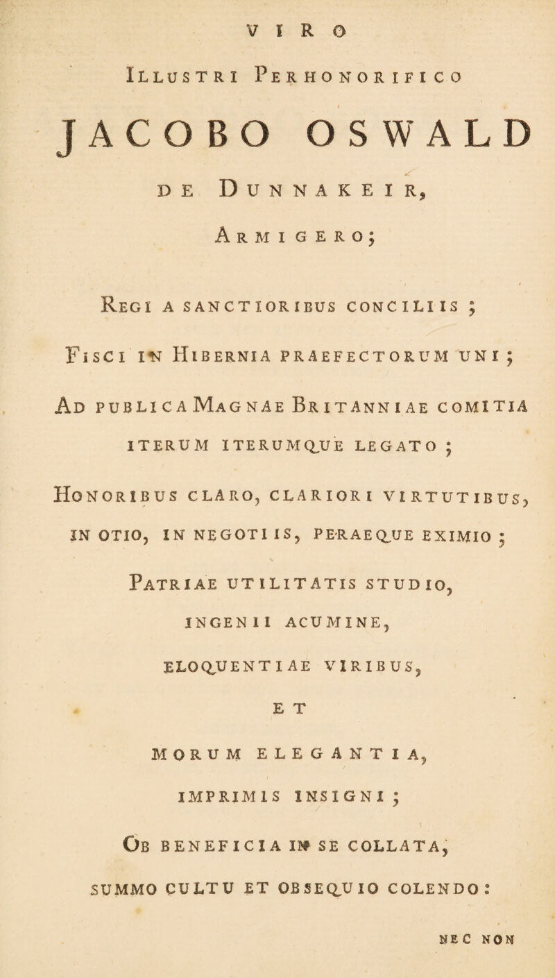 VIRO Illustri Perhonorifico JACOBO OSWALD DE DUNNAKEIR, Armigero; ' ) * Regi a sanctioribus conciliis ; F i sci in Hibernia praefectorum uni; Ad publica Magnae Britanniae comitia ITERUM ITERUMQ,UE LEGATO ; Honoribus claro, clariori virtutibus;, IN OTIO, IN NEGOTI IS, PERAE QUE EXIMIO ; Patriae utilitatis studio, INGENII ACUMINE, ELOQUENTIAE viribus, E T MORUM ELEGANTIA, IMPRIMIS INSIGNI ; Ob BENEFICIA m SE COLLATA, SUMMO CULTU ET OBSEQUIO COLENDO.” NEC NON