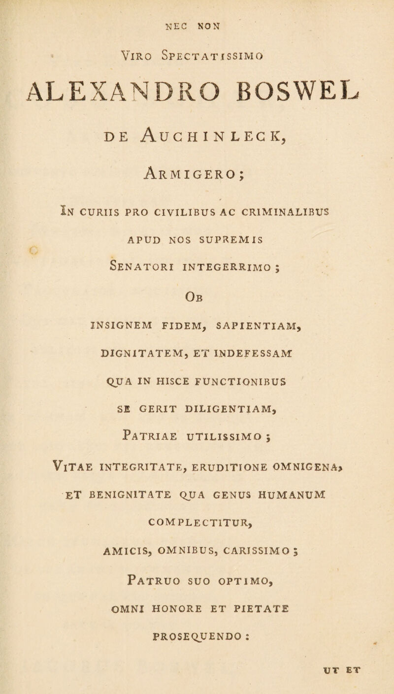 Viro Spectatissimo ALEXANDRO BOSWEL DE AUC HINLEC K, Armigero ; In curiis pro civilibus ac criminalibus APUD NOS SUPREMIS Senatori integerrimo; Ob INSIGNEM FIDEM, SAPIENTIAM, DIGNITATEM, ET INDEFESSAM QUA IN HISCE FUNCTIONIBUS SE GERIT DILIGENTIAM, Patriae utilissimo i ViTAE INTEGRITATE, ERUDITIONE OMNIGENA* ET BENIGNITATE QUA GENUS HUMANUM COMPLECTITUR, AMICIS, OMNIBUS, CARISSIMO 5 Patruo suo optimo, OMNI HONORE ET PIETATE PROSEQUENDO : UT ET