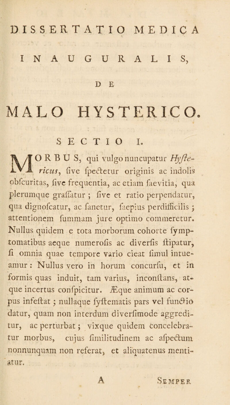 DISSERTATIO MEDICA IN AUGURALIS, D E MALO HYSTERICO, SECTIO I. O R B U S, qui vulgo nuncupatur Hyfte- ricus, (ive {pectetur originis ac indolis obfcuritas, fivc frequentia, ac etiam faevitia, qua plerumque graffatur ; five et ratio perpendatur, qua dignofcatur, ac fanetur, faepius perdifficilis } attentionem fummam jure optimo commeretur® Nullus quidem e tota morborum cohorte fymp- tomatibus aeque numerofis ac diveriis ltipatur, fi omnia quae tempore vario cieat fimul intue¬ amur : Nullus vero in horum concurfu, et in, formis quas induit, tam varius, inconftans, at¬ que incertus confpicitur. jEque animum ac cor¬ pus infeftat; nullaque fyft ematis pars vel fundi1 io datur, quam non interdum diverfimode aggredi¬ tur, ac perturbat; vixque quidem concelebra¬ tur morbus, cujus fimilitudinem ac afpecluni nonnunquam non referat, et aliquatenus menti¬ atur. A Skmpebl