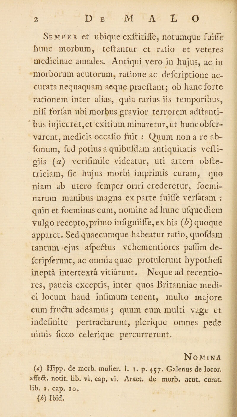 Semper et ubique exfbitifle, notumque fuifle hunc morbum, telbantur et ratio et veteres medicinae annales. Antiqui vero in hujus, ac in morborum acutorum, ratione ac defcriptione ac¬ curata nequaquam aeque praeibant; ob hanc forte rationem inter alias, quia rarius iis temporibus, niii forfan ubi morbus gravior terrorem aditanti¬ bus injiceret,et exitium minaretur,ut huncobfer- varent, medicis occafio fuit : Quum non a re ab- fonum, fed potius a quibufdam antiquitatis veiti- giis (a) verifimile videatur, uti artem obite- triciam, fic hujus morbi imprimis curam, quo niam ab utero femper oriri crederetur, foemi- narum manibus magna ex parte fuifle verfatam : quin et foeminas eum, nomine ad hunc ufquediem vulgo recepto,primo infigniifle, ex his (b) quoque apparet. Sed quaecumque habeatur ratio, quofdam tantum ejus afpedus vehementiores palfim de- fcripferunt, ac omnia quae protulerunt hypothefi inepta intertexta vitiarunt. Neque ad recentio- res, paucis exceptis, inter quos Britanniae medi¬ ci locum haud infimum tenent, multo majore cum fru&u adeamus; quum eum multi vage et indefinite pertractarunt, plerique omnes pede nimis ficco celerique percurrerunt. Nomina (a) Hipp. de morb. mulier. 1. i. p. 457. Galenus de locor. afFed. notit. lib. vi. cap. vi. Araet. de morb. acut. curat, lib. 1. cap. 10. {h) Ibid.
