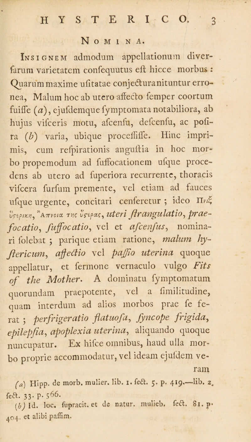 Nomina. Insignem admodum appellationum di ver- ferum varietatem confequutus eft hicce morbus : Quarum maxime ufitatae conjedturanituntur erro¬ nea, Malum hoc ab utero affecto femper coortum, fuifle (a), ejufdemque fymptomata notabiliora, ab hujus vifceris motu, afcenfu, defcenfu, ac pofi- ra (b) varia, ubique proceilifle. Hinc impri¬ mis, cum refpirationis anguftia in hoc mor¬ bo propemodum ad fuffocationem ufque proce¬ dens ab utero ad luperiora recurrente, thoracis vifcera furfum premente, vel etiam ad fauces ufque urgente, concitari cenferetur ; ideo Hvfi; vVe/>/)tJ7, a mei* w v?if>ou;, uteri flr angui atio, prae¬ focatio, fujfocatio, vel et afcenfus, nomina¬ ri folebat ; parique etiam ratione, malum hy- Jlericum, affedio vel pajjia uterina quoque appellatur, et fermone vernaculo vulgo Fits qf the Mother. A dominatu fymptomatum quorundam praepotente, vel a fimilitudine, quam interdum ad alios morbos prae fe fe¬ rat ; perfrigeratio flatuofa, fyncope frigida, epilepjia, apoplexia uterina, aliquando quoque nuncupatur. Ex hifce omnibus, haud ulla mor¬ bo proprie accommodatur, vel ideam ejufdem ve¬ ram (a) Hipp. de morb. mulier, lib. i. fe&. 5. p. 419.—lib. 2, feft. 33- P* 566* (b) Id. loc. fupracit. et de natur, mulieb. fe&. 81. p* 404. et alibi paffim.