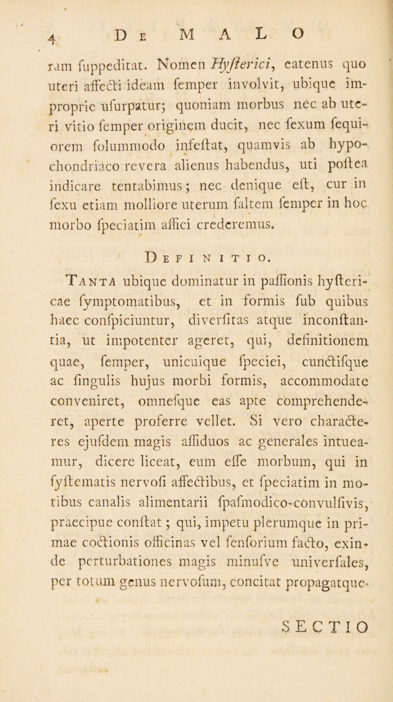 D E M ALO ram fuppeditat. Nomen Hyfterici, eatenus quo uteri affecti ideam femper involvit, ubique im¬ proprie ufurpatur; quoniam morbus nec ab ute¬ ri vitio femper originem ducit, nec fexum fequi- orem folummodo infeflat, quamvis ab hypo¬ chondriaco revera alienus habendus, uti poftea indicare tentabimus; nec denique eft, cur in fexu etiam molliore uterum faltem femper in hoc morbo fpeciatim affici crederemus. D E f i n i t i o. Tanta ubique dominatur in paffionis hyfteri» cae fymptomatibus, et in formis fub quibus haec confpiciuntur, diverfitas atque inconftan* tia, ut impotenter ageret, qui, definitionem quae, femper, unicuique fpeciei, cunctifque ac fingulis hujus morbi formis, accommodate conveniret, omnefque eas apte comprehende¬ ret, aperte proferre vellet. Si vero characte¬ res ejufdem magis affiduos ac generales intuea¬ mur, dicere liceat, eum e fle morbum, qui in fyftematis nervofi affedtibus, et fpeciatim in mo¬ tibus canalis alimentarii fpafmodico-convulfivis, praecipue conflat; qui, impetu plerumque in pri¬ mae coctionis officinas vel fenforium fadto, exin* de perturbationes magis minufve univerfales, per totum genus nervofum, concitat propagatque* SECTIO