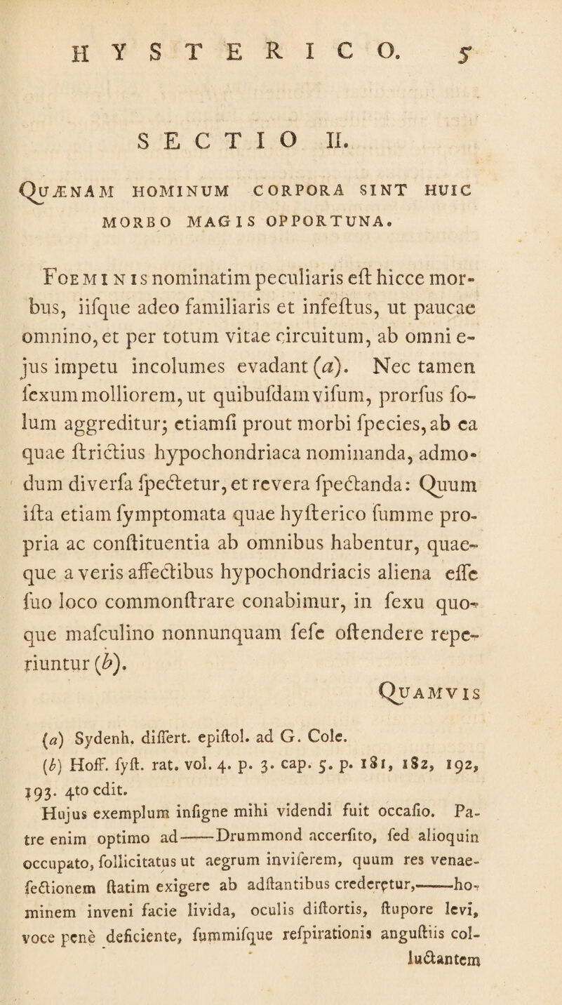 SECTIO II. Quinam hominum corpora sint huic MORBO MAGIS OPPORTUNA. Foe minis nominarim peculiaris eft hicce mor¬ bus, iifque adeo familiaris et infeftus, ut paucae omnino, et per totum vitae circuitum, ab omni e- jus impetu incolumes evadant (a). Nec tamen icxum molliorem, ut quibufdarn vifum, prorfus fo~ lum aggreditur* ctiamfi prout morbi fpecies,ab ca quae flriclius hypochondriaca nominanda, admo¬ dum diverfa fpectetur, et revera fpedlanda: Quum ifta etiam fymptomata quae hyfferico fumme pro¬ pria ac conffituentia ab omnibus habentur, quae¬ que a veris affectibus hypochondriacis aliena effe fuo loco commonffrare conabimur, in fexu quo-? que mafculino nonnunquam fefe offendere repe- riuntur (£), Quamvis (a) Sydenh. differt. epiftol. ad G. Cole, (b) Hoff. fyft. rat. vol. 4. p. 3. cap. 5. p. 131, 182, 192, 193. 410 edit. Hujus exemplum infigne mihi videndi fuit occafio. Pa¬ tre enim optimo ad——Drummond accerfito, fed alioquin occupato* Pollicitatus ut aegrum inviierem, quum res venae- fedtionem ftatim exigere ab aditantibus crederetur,—ho^ minem inveni facie livida, oculis diftortis, ftupore levi, voce pene deficiente, fummifque refpirationis anguftus col- lu&antem
