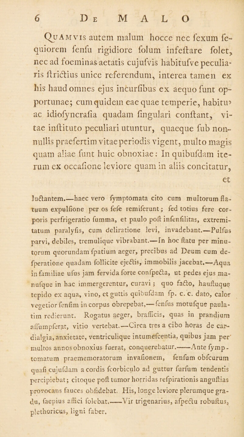 Qua mvis autem malum hocce nec fexum fe- quiorcm fenfu rigidiore folum infeflare folet, nec ad foeminas aetatis cujufvis habitufve peculia¬ ris ftri&ius unice referendum, interea tamen ex his haud omnes ejus incurfibus ex aequo funt op¬ portunae; cum quidem eae quae temperie, habitu’ ac idiofyncrafla quadam lingulari conflant, vi¬ tae inftituto peculiari utuntur, quaeque fub non¬ nullis praefertim vitae periodis vigent, multo magis quam aliae funt huic obnoxiae: In quibufdam ite¬ rum ex occafione leviore quam in aliis concitatur, et luftantem.—haec vero fymptornata cito cum multorum fla¬ tuum expulfione per os fefe remiferunt; fed totius fere cor¬ poris perfrigeratio fumma, et paulo poli infenfilitas, extremi¬ tatum paralyfis, cum deliratione levi, invadebant.—Pulfus parvi, debiles, tremulique vibrabant.—In hoc flatu per minu¬ torum quorundam fpatium aeger, precibus ad Deum cum de- fperatione quadam follicite ejedlis, immobilis jacebat.—Aqua in familiae ufus jam fervida forte confpedta, ut pedes ejus ma- nufque in hac immergerentur, curavi; quo faffio, haufluque tepido ex aqua, vino, et guttis quibufdam fp. c. c. dato, calor vegetior fenfim in corpus obrepebat,—fenfus motufque paula¬ ti m redierunt. Rogatus aeger, brafficis, quas in prandium affumpferat, vitio vertebat.—Circa tres a cibo horas de car- dialgia, anxietate, ventriculique intumefcentia, quibus jam per' multos annos obnoxius fuerat, conquerebatur.——Ante fymp- tornatum praememoratorum invafionem, fenfum obfcurum quafi cujufdam a cordis fcorbiculo ad guttur furfum tendentis percipiebat; citoque poli tumor horridas refpirationis anguflias provocans fauces oblidebat. His, longe leviore plerumque gra¬ du, faepius affici folebat.——Vir trigenarius, afpeffiu robuilus, plethoricus, ligni faber.