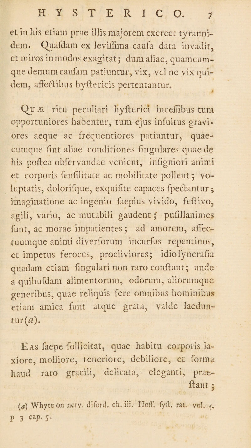 et in his etiam prae illis majorem exercet tyranni- dem. Quafdam ex leviffima caufa data invadit, et miros in modos exagitat; dum aliae, quamcum- que demum caufam patiuntur, vix, vel ne vix qui¬ dem, affedlibus hyftericis pertentantur. Qu je ritu peculiari hyfterici inceflibus tum opportuniores habentur, tum ejus infuitus gravi¬ ores aeque ac frequentiorcs patiuntur, quae¬ cumque fmt aliae conditiones lingulares quae de his poftea obfervandae venient, infigniori animi et corporis fenfilitate ac mobilitate pollent; vo¬ luptatis, dolorifque, exquifite capaces fpeclantur ; imaginatione ac ingenio faepius vivido, feftivo, agili, vario, ac mutabili gaudent; pufillanimes funt, ac morae impatientes ; ad amorem, affec- tuumque animi diverforum incurfus repentinos, et impetus feroces, procliviores; idiofyncrafia quadam etiam lingulari non raro conflant; unde a quibufdam alimentorum, odorum, aliorumque generibus, quae reliquis fere omnibus hominibus etiam amica funt atque grata, valde laedun¬ tur^). Eas faepe follickat, quae habitu corporis la¬ xiore, molliore, teneriore, debiliore, et forma haud raro gracili, delicata,' eleganti, prae¬ it an t • (a) Whyte on nerv. diford. ch. iib HofF. fyft. rat. vol. 4, P 3 caP’ 5*