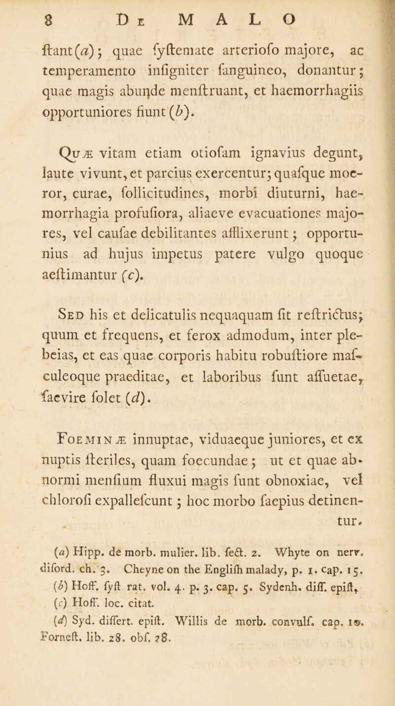 fbant(a); quae fyftemate arteriofo majore, ac temperamento infigniter fanguineo, donantur; quae magis abuqde menftruant, et haemorrhagiis opportuniores fiunt (&). Quje vitam etiam otiofam ignavius degunt, laute vivunt, et parcius exercentur; quafque moe¬ ror, curae, follicitudines, morbi diuturni, hae¬ morrhagia profufiora, aliaeve evacuationes majo¬ res, vel caufae debilitantes afflixerunt; opportu¬ nius ad hujus impetus patere vulgo quoque aeftimantur fc). Sed his et delicatulis nequaquam fit reftridhis; quum et frequens, et ferox admodum, inter ple- beias, et eas quae corporis habitu robuftiore maf- culeoque praeditae, et laboribus funt affuetae^ facvire folet (J). Foemin je innuptae, viduaeque juniores, et ex nuptis Heriles, quam foecundae; ut et quae ab¬ normi mendum fluxui magis funt obnoxiae, vel chlorod expallefcunt; hoc morbo faepius detinen¬ tur, (a) Hipp. de morb. mulier, lib, fe£t. 2. Whyte on nenr. diford. ch. 5. Cheyne on the Englidi malady, p. 1. cap. 15. (£) Hoff. lyft rat, vol. 4. p. 3. cap. 5. Sydenh. diff. epift, (c) HofF. loc. citat [d) Syd. differt, epift. Willis de morb. convulf* cap. i*>. Forneft. lib. 28. obf. ?8.