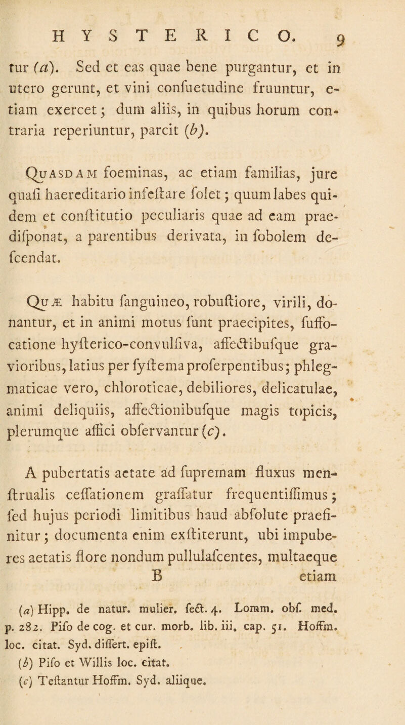rur (a). Sed et eas quae bene purgantur, et in utero gerunt, et vini confuetudine fruuntur, e- tiam exercet; dum aliis, in quibus horum con¬ traria reperiuntur, parcit (b). Quasdam foeminas, ac etiam familias, jure quali haereditario infcilare folet; quum labes qui- / dem et conftitutio peculiaris quae ad eam prae- difponat, a parentibus derivata, in fobolem de~ fcendat. Quae habitu fanguineo, robuftiore, virili, do¬ nantur, et in animi motus funt praecipites, fuffo- catione hyfterico-convulfiva, affeci ibufque gra¬ vioribus, latius per fyilemaproferpentibus; phleg¬ maticae vero, chloroticae, debiliores, delicatulae, animi deliquiis, affeelionibufque magis topicis, plerumque affici obfervantur (c). A pubertatis aetate ad fuprernam fluxus men- flrualis ceflationem graffatur frequentiffimus; fed hujus periodi limitibus haud abfolute praefi¬ nitur ; documenta enim exfliterunt, ubi impube¬ res aetatis flore nondum pullulafcentes, multaeque R etiam (a) Hipp. de natur, mulier. fe£t. 4. Loram, obf. med. p. 282. Pifo de cog. et cur. morb. lib, iii. cap. 51. Hoifm. loc. citat. Syd. diilert. epift. (.b) Pifo et Willis loc. citat. (c) Teftantur HofFm. Syd. aliique.