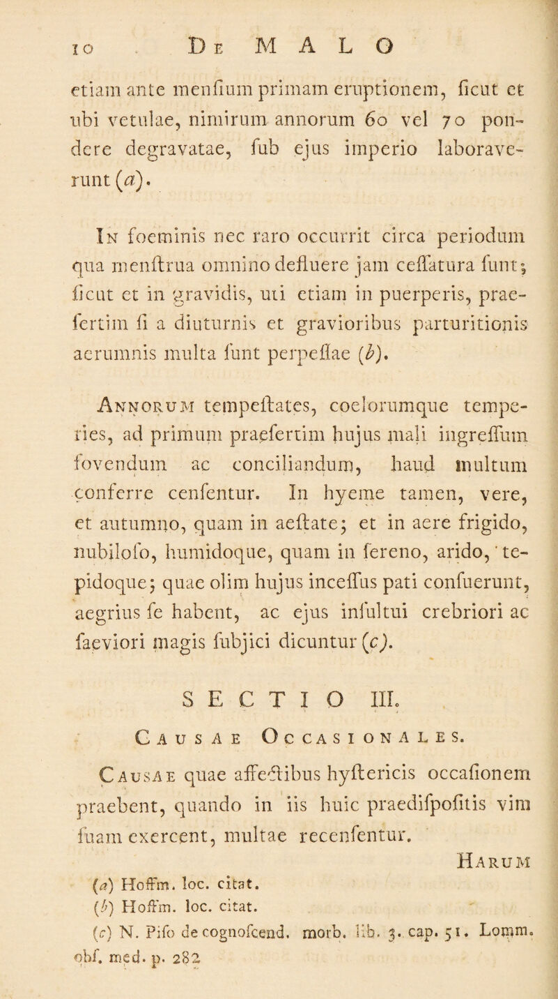 etiam ante mendum primam eruptionem, ficut et ubi vetulae, nimirum annorum 6o vel 70 pon¬ dere degravatae, fub ejus imperio laborave¬ runt (a). In foeminis nec raro occurrit circa periodum qua menftrua omnino defluere jam ceflatura funt; ficut et in gravidis, uti etiam in puerperis, prae¬ fertili! fl a diuturnis et gravioribus parturitionis aerumnis multa lunt perpeflae (£)• Annorum tempeftates, coelorumque tempe¬ ries, ad primum praefertim hujus mali ingreffum fovendum ac conciliandum, haud inultum conferre cenfentur. In hyeme tamen, vere, et autumno, quam in aeftate; et in aere frigido, nubilofo, humidoque, quam in fereno, arido,'te- pidoque; quae olim hujus incefltis pati confuerunt, aegrius fe habent, ac ejus infui tui crebriori ac faeviori magis fubjici dicuntur (c). SECTI O Illo Causae Occasi onales. C ausae quae affectibus hyflericis occadonem praebent, quando in iis huic praedifpodtis vim inani exercent, multae recenfentur. Harum (t?) HofFm. loc. citat. f/q HofFm. loc. citat. (c) N. Pifo de cognofcend. morb. Hb. 5. cap. 51. Lomnu obi'. med. p. 282