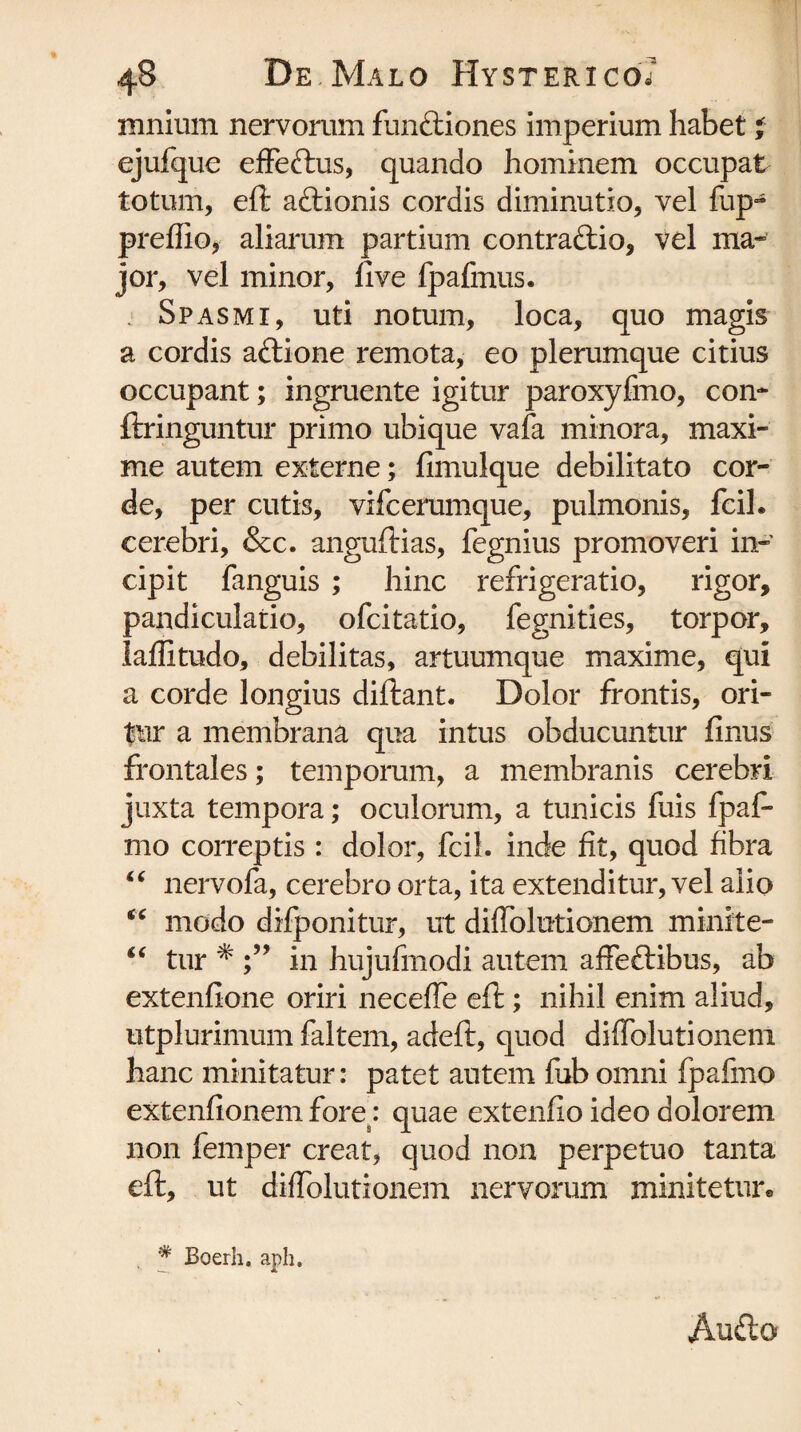 mnium nervorum funrtiones imperium habet l ejufque effertus, quando hominem occupat totum, eft artionis cordis diminutio, vel fup- preffio, aliarum partium contrartio, vel ma¬ jor, vel minor, five fpafmus. Spasmi, uti notum, loca, quo magis a cordis artione remota, eo plerumque citius occupant; ingruente igitur paroxyfmo, con* ftringuntur primo ubique vafa minora, maxi¬ me autem externe; fimulque debilitato cor¬ de, per cutis, vifcerumque, pulmonis, fcil. cerebri, &c. anguftias, fegnius promoveri in¬ cipit fanguis ; hinc refrigeratio, rigor, pandiculatio, ofcitatio, fegnities, torpor, laflitudo, debilitas, artuumque maxime, qui a corde longius diftant. Dolor frontis, ori¬ tur a membrana qua intus obducuntur finus frontales; temporum, a membranis cerebri juxta tempora; oculorum, a tunicis fuis fpaf* mo correptis : dolor, fcil. inde fit, quod fibra “ nervofa, cerebro orta, ita extenditur, vel alio cc modo difponitur, ut diffolutionem minite- “ tur * in hujufmodi autem affertibus, ab extenfione oriri neceffe eft; nihil enim aliud, utplurimum faltem, adeft, quod diffolutionem hanc minitatur: patet autem fub omni fpafmo extenfionem fore : quae extenfio ideo dolorem non femper creat, quod non perpetuo tanta eft, ut diffolutionem nervorum minitetur* # Boerh, aph. Aurto'