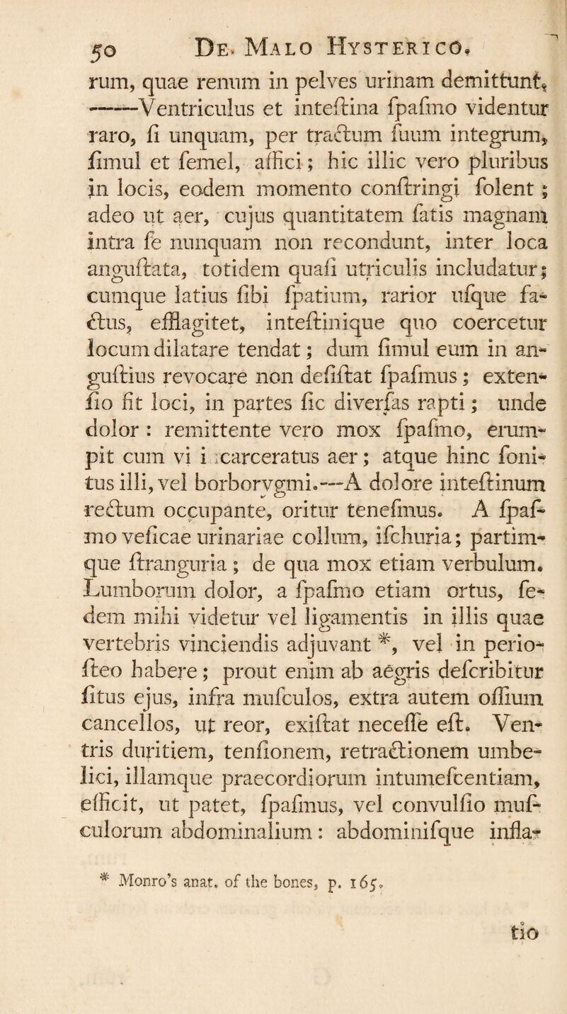 rum, quae renum in pelves urinam demittunt* -Ventriculus et inteftina fpafmo videntur raro, fi unquam, per traftum fuum integrum, fimul et femel, affici; hic illic vero pluribus in locis, eadem momento conftringi folent; adeo ut aer, cujus quantitatem latis magnam intra fe nunquam non recondunt, inter loca anguftata, totidem quafi utriculis includatur; cumque latius fibi fpatium, rarior ufque fa~ dius, efflagitet, inteftinique quo coercetur locum dilatare tendat; dum fimul eum in aii- guftius revocare non defiftat fpafmus; extern fio fit loci, in partes fic diverfas rapti; unde dolor : remittente vero mox fpafmo, erum¬ pit cum vi i xarceratus aer; atque hinc foni- tus illi, vel borborvgmh-“A dolore inteftinum redlum occupante, oritur tenefmus. A fpaf- mo veficae urinariae collum, ifchuria; partim- que ftranguria ; de qua mox etiam verbulum. Lumborum dolor, a fpafmo etiam ortus, fe- dem mihi videtur vel ligamentis in illis quae vertebris vinciendis adjuvant *, vel in perior fteo habere; prout enim ab aegris defcribittir fi tus ejus, infra mufculos, extra autem offium cancellos, ut reor, exilia t neceffe efL Ven¬ tris duritiem, tenfionem, retraftionem umbe- lici, illamque praecordiorum intumefcentiam, efficit, ut patet, fpafmus, vel convulfio muf- culorum abdominalium: abdominifque infla? # Monro’s anat. of the bones, p. 165. tio