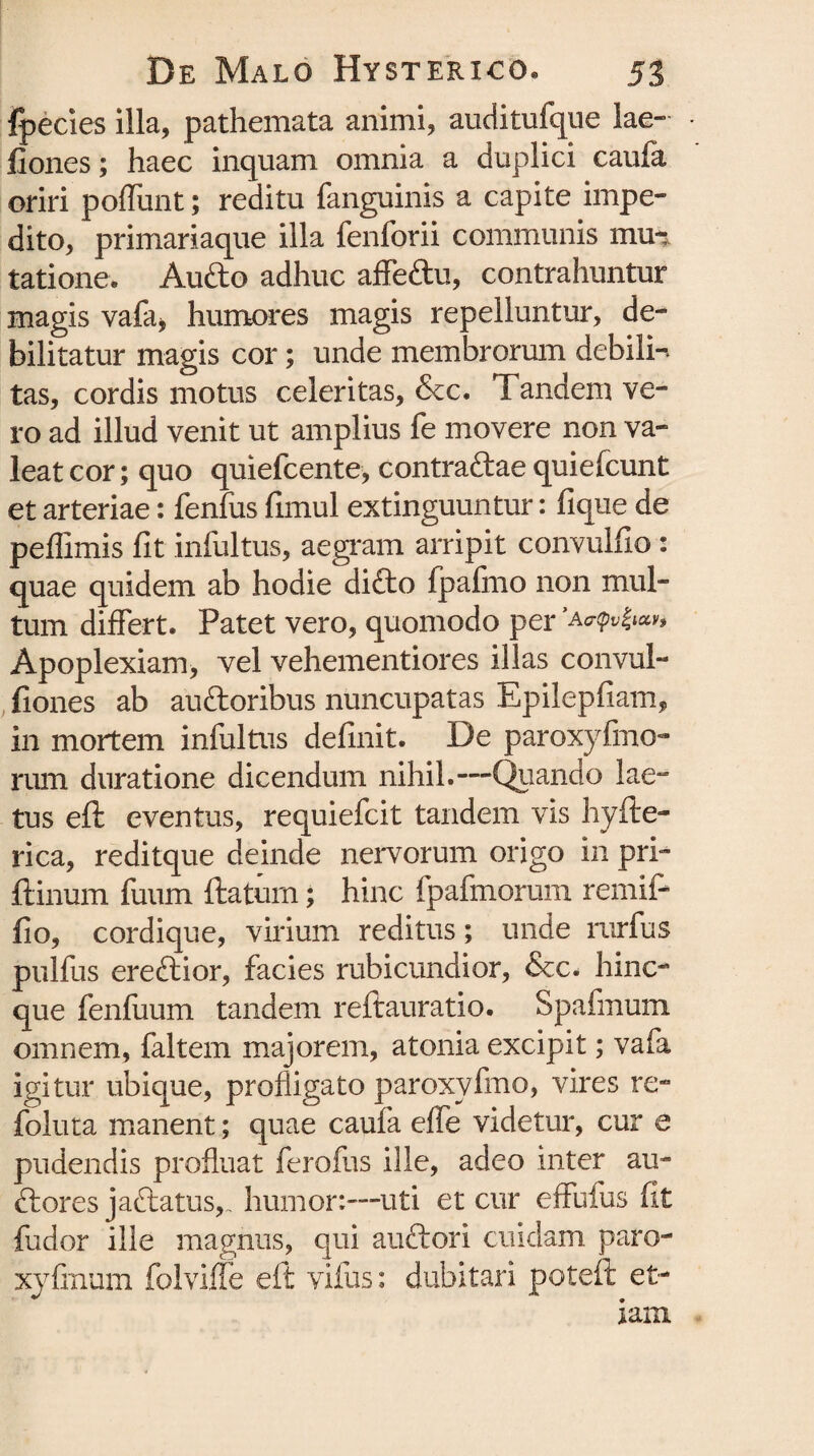 fpecies illa, pathemata animi, auditufque lae- • fiones; haec inquam omnia a duplici caufa oriri poflunt; reditu fanguinis a capite impe¬ dito, primariaque illa fenforii communis mu-* tatione. Aufto adhuc affeftu, contrahuntur magis vafa* humores magis repelluntur, de¬ bilitatur magis cor; unde membrorum debili-, tas, cordis motus celeritas, &c. Tandem ve¬ ro ad illud venit ut amplius fe movere non va¬ leat cor; quo quiefcente, contraftae quiefcunt et arteriae: fenfus fimul extinguuntur: fique de peffimis fit infultus, aegram arripit convulfio: quae quidem ab hodie difto fpafmo non mul¬ tum differt. Patet vero, quomodo per 'ao-qv^m. Apoplexiam, vel vehementiores illas convul- fiones ab auftoribus nuncupatas Epilepfiam, in mortem infultus definit. De paroxylino¬ rum duratione dicendum nihil.—Quando lae¬ tus efl: eventus, requiefcit tandem vis hyfte- rica, reditque deinde nervorum origo in prl- ftinum fuum ftatum; hinc fpafmorum remifi fio, cordique, virium reditus; unde rurfus pullus ereftior, facies rubicundior, &c. hinc- que fenluum tandem reftauratio. Spafmum omnem, faltem majorem, atonia excipit; vafa igitur ubique, profligato paroxyfmo, vires re- foluta manent; quae caufa effe videtur, cur e pudendis profluat ferofus ille, adeo inter au- ftores jaftatus,. humor:—-uti et cur effufus fit fudor ille magnus, qui auftori cuidam, paro- xylinum folviffe eft vifus: dubitari poteft et¬ iam