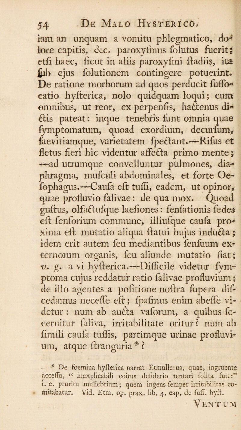 iam an unquam a vomitu phlegmatico, do¬ lore capitis, &c« paroxyfmus folutus fuerit; etfi haec, ficut in aliis paroxvfmi ftadiis, ita &b ejus folutionem contingere potuerint. De ratione morborum ad quos perducit fuffo- eatio hyfterica, nolo quidquam loqui; cum omnibus, ut reor, ex perpenfis, haftenus di- £lis pateat: inque tenebris funt omnia quae fymptornatum, quoad exordium, decurfum, faevitiamque, varietatem fpe&ant.—Rifus et fletus fieri hic videntur affe&a primo mente; —ad utrumque convelluntur pulmones, dia¬ phragma, mufculi abdominales, et forte Oe- fophagus.—Caufa eft tuffi, eadem, ut opinor* quae profluvio falivae: de qua mox. Quoad guftus, olfa&ufque laefiones: fenfationis fedes eft fenforium commune, illiufque caufa pro¬ xima eft mutatio aliqua ftatui hujus indufta; idem erit autem feu mediantibus fenfuum ex¬ ternorum organis, feu aliunde mutatio fiat ; v. g. a vi hyfterica.—Difficile videtur fym- ptoma cujus reddatur ratio falivae profluvium; de illo agentes a politione noftra fupera dif- cedamus neceffe eft; fpafmus enim abeffe vi¬ detur : num ab audta vaforum, a quibus fe- cernitur faliva, irritabilitate oritur ? num ab fimili caufa tuffis, partimque urinae profluvi¬ um, atque ftranguria * ? , * De foemina hyfterica narrat Etmullerus, quae, ingruente acceffu, (( inexplicabili coitus defiderio tentari folita fuit:” i. e. pruritu muliebrium; quem ingens femper irritabilitas co- mitabatur. Vid, Etm. op. prax. lib, 4. cap, de fuff. hyft. Ventum
