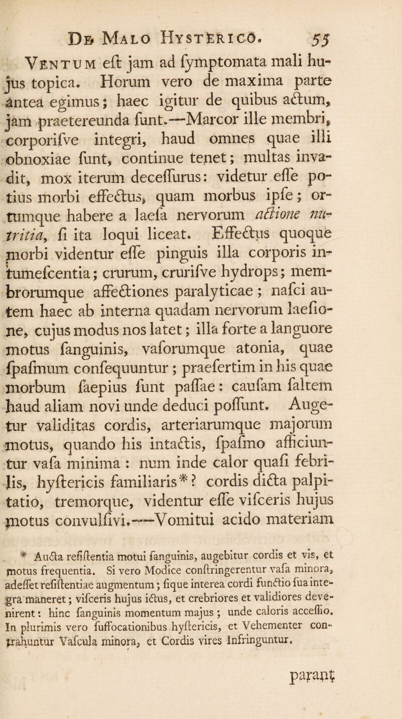 Ventum eft jam ad fymptomata mali hu¬ jus topica. Horum vero de maxima parte antea egimus; haec igitur de quibus aftum, jam praetereunda funt.—Marcor ille membri, corporifve integri, haud omnes quae illi obnoxiae funt, continue tenet; multas inva¬ dit, mox iterum deceflurus: videtur efle po¬ tius morbi effe&us, quam morbus ipfe; or¬ tumque habere a laela nervorum affione na- tritici, fi ita loqui liceat. Effeftus quoque morbi videntur efle pinguis illa corporis in- tumefcentia; crurum, crurifve hydrops; mem¬ brorumque affe&iones paralyticae ; nafci au¬ tem haec ab interna quadam nervorum laefio» ne, cujus modus nos latet; illa forte a languore motus fanguinis, vaforumque atonia, quae fpafmum confequuntur ; praefertim in his quae morbum faepius funt paflae: caufam fakem haud aliam novi unde deduci poflunt. Auge¬ tur validitas cordis, arteriarumque majorum motus, quando his intaftis, fpafrno afficiun¬ tur vafa minima : num inde calor quafi febri¬ lis, hyftericis familiaris # ? cordis dicta palpi¬ tatio, tremorque, videntur efle vifceris hujus protus conyulfivi.—Vomitui acido materiam # Au&a refift entia motui fanguinis, augebitur cordis et vis, et jnotus frequentia. Si vero Modice conftringerentur vafa minora» adedet refiftentiae augmentum; fique interea cordi fun&io fua inte¬ gra maneret ; vifceris hujus idtus, et crebriores et validiores deve¬ nirent : hinc fanguinis momentum majus ; unde caloris acceffio. In plurimis vero fuffocationibus hyftericis, et Vehementer con- (trahuntur Vafcula minora^ et Cordis vires Infringuntur. parant