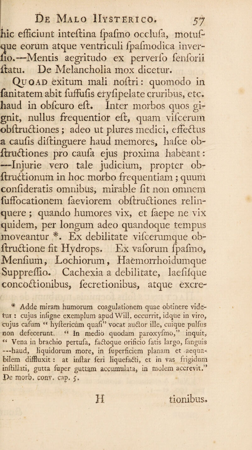 liic efficiunt inteftina fpafmo occlufa, motuf- que eorum atque ventriculi fpafmodica inver- iio.—Mentis aegritudo ex perverfo fenforii ftatu. De Melancholia mox dicetur. Quoad exitum mali noftri: quomodo in fanitatem abit fuffufis eiyfipelate cruribus, etc. haud in obfcuro eft. Inter morbos quos gi¬ gnit, nullus frequentior eft, quam vifcerum obftru&iones; adeo ut plures medici, effe&us a caufis difHnguere haud memores, hafce ob- ftruftiones pro caufa ejus proxima habeant: -—Injurie vero tale judicium, propter ob~ ftruftionum in hoc morbo frequentiam ; quum confideratis omnibus, mirable fit non omnem fuffocationem faeviorem obftruftiones relin¬ quere ; quando humores vix, et faepe ne vix quidem, per longum adeo quandoque tempus moveantur *. Ex debilitate vifcerumque ob- ftruftione fit Hydrops. Ex vaforum fpafmo, Menfium, Lochiorum, Haemorrhoidumque Suppreffio. Cachexia a debilitate, laefilque concoctionibus, fecretionibus, atque excre- # Adde miram humorum coagulationem quae obtinere vide» tui : cujus infigne exemplum apud Will. occurrit, idque in viro, cujus cafum hyftericum quali” vocat audor ille, cuique pulfus non defecerunt. In medio quodam paroxyfmo,” inquit, s< Vena in brachio pertufa, fadoque orificio fatis largo, (anguis —haud, liquidorum mote, in fuperficiem planam et aequa¬ bilem diffluxit : at indar feri liquefadi, et in vas frigidum inftillati, gutta fuper guttam accumulata, in molem accrevit.” Pe morb, cony, cap. 5. lienibus*