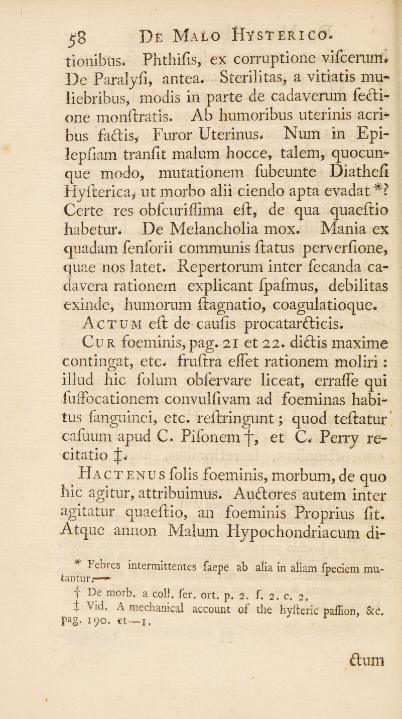 tionibtis. Phthifis, ex corruptione vifcerum* De Paralyfi, antea. Sterilitas, a vitiatis mu¬ liebribus, modis in parte de cadaverum fecti- one monftratis. Ab humoribus uterinis acri¬ bus faftis, Furor Uterinus. Num in Epi- lepfiam tranfit malum hocce, talem, quocun¬ que modo, mutationem fubeunte Diatheft Hyfterica, ut morbo alii ciendo apta evadat Certe res obfcuriffima eft, de qua quaeftio habetur. De Melancholia mox. Mania ex quadam fenforii communis ftatus perverfione, quae nos latet. Repertorum inter fecanda ca¬ davera rationem explicant fpafmus, debilitas exinde, humorum ftagnatio, coagulatioque. Actum eft de caufis procatarfticis. Cur foeminis,pag. 21 et 22. diftis maxime contingat, etc. fruftra effet rationem moliri: illud hic folum obfervare liceat, errafle qui fuffocationem convulfivam ad foeminas habi¬ tus fanguinei, etc. reftringunt; quod teftatur cafuum apud C. Pifonem f, et C. Perrv re¬ citatio Hact enus folis foeminis, morbum, de quo hic agitur, attribuimus. Auftores autem inter agitatur quaeftio, an foeminis Proprius fit. Atque annon Malum Hypochondriacum di- * Eebres intermittentes faepe ab alia in aliam fpeciem mu¬ tantur.-— f De m°rb. a coli. fer. ort. p. 2. f. 2. c. 2. t Vid. A mechanical account of the hyfteric paflion, Scc. pag. 190. et—i. ftlllll
