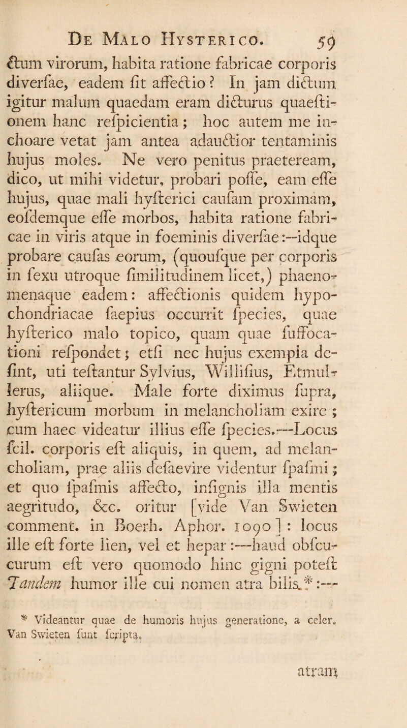 5 ftum virorum, habita ratione fabricae corporis diveriae, eadem fit affeftio ? In jam dittimi igitur malum quaedam eram difturus quaefti- onem hanc relpicientia; hoc autem me in¬ choare vetat jam antea adauftior tentaminis hujus moles. Ne vero penitus praeteream, dico, ut mihi videtur, probari poffe, eam effe hujus, quae mali hyfterici caufam proximam, eofdemque effe morbos, habita ratione fabri¬ cae in viris atque in foeminis diverfaeidque probare caufas eorum, (quoufque per corporis in fexu utroque fimilitudinem licet,) phaeno* menaque eadem: affectionis quidem hypo¬ chondriacae faepius occurrit fpecies, quae hyfterico malo topico, quam quae fuffoca- tioni relpondet; etfi nec hujus exempia de- fint, uti teftantur Sylvius, Willifius, EtmuL lerus, aliique. Male forte diximus fupra, hyftericum morbum in melancholiam exire ; cum haec videatur illius effe fpecies.—Locus fcil. corporis eft aliquis, in quem, ad melan¬ choliam, prae aliis defaevire videntur fpafmi; et quo ipafmis affecto, infignis illa mentis aegritudo, &c. oritur [vide Van Swieten comment. in Boerh. Aphor. 1090I: locus ille eft forte lien, vel et hepar:—haud obfcu- curum eft vero quomodo hinc gigni poteft Tandem humor ille cui nomen atra bilis/?:— * Videantur quae de humoris hujus generatione, a celer, Van Swieten fiint atram