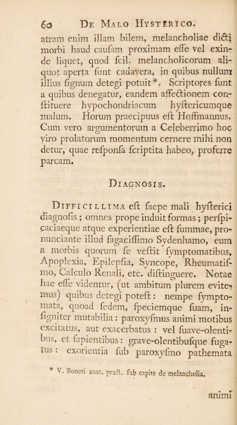 atram enim illam bilem, melancholiae dift* morbi haud caufam proximam effe vel exin¬ de liquet, quod fciL melancholicorum ali¬ quot aperta funt cadavera, in quibus nullum illius lignum detegi potuit*. Scriptores funt a quibus denegatur, eandem affe&ionem con- ftituere hypochondriacum hyftericumque malum. Horum praecipuus eft Hqffmannus. Cum vero arprimentorum a Celeberrimo hoc viro prolatorum momentum cernere mihi non detur, quae relponfa fcriptita hafaeo^ proferre parcam. Diagnosis. Difficillima eft faepe mali hyfterici cliagnofis ; omnes prope induit formas ; perfpi- caciaeque atque experientiae eft fummae, pro- nunciante illud fagaciffimo Sydenhamo, eum a morbis quorum fe veftit fymptomatibus. Apoplexia, Epilepfia, Syncope, 'Rhenmatif- mo. Calculo Renali, etc. diftinguere. Notae hae effe videntur, (ut ambitum plurem evite*? mus) quibus detegi poteft: nempe fympto- mata, quoad fedem, fpeciemque fuam, in- figniter mutabilia: paroxyfmus animi motibus excitatus, aut exacerbatus : vel luave-olenti- bu.^, et fapientibus : grave-olentibufque fuga- tub: exorienda fub paroxyfmo pathemata \ . Boneti anat. prafl. fub capite de melancholia. a animi