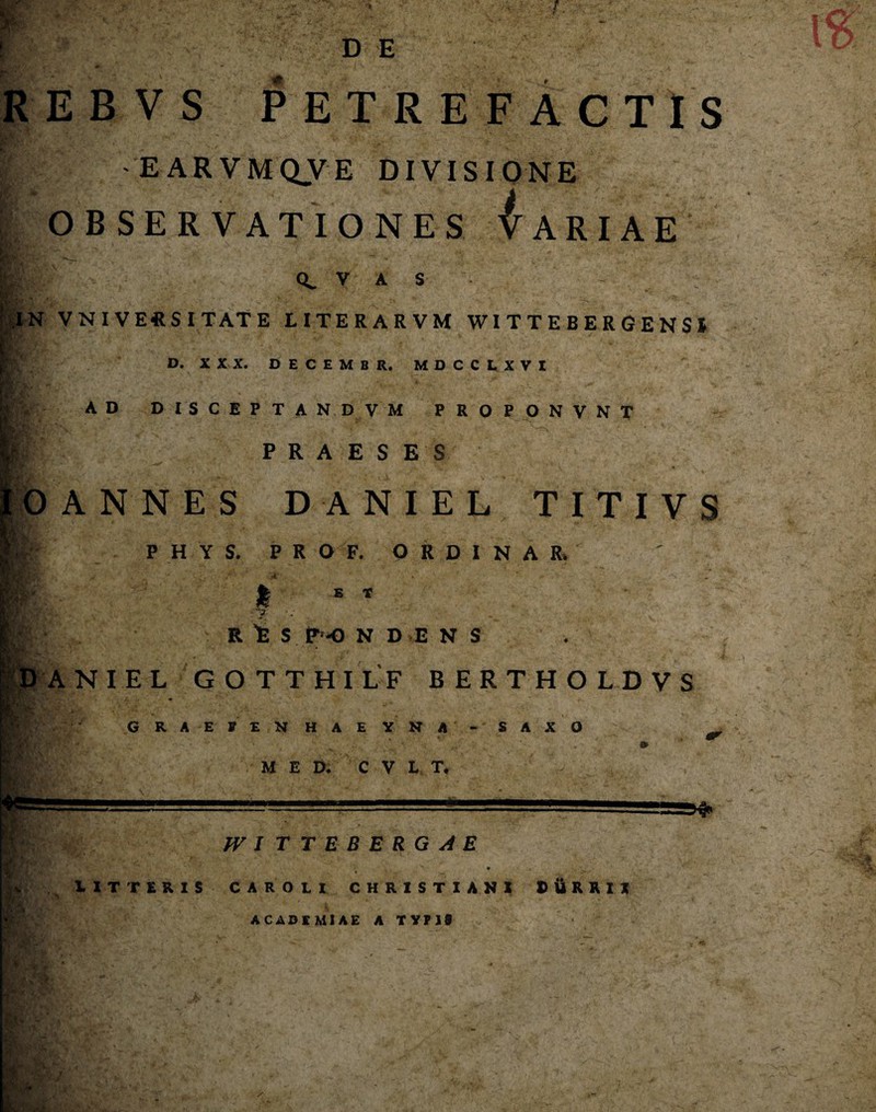 REBVS PETREFACTIS I -EARVMQVE DIVISIONE OBSERVATIONES VARIAE V A S N VNIVEftS ITAT E LITERARVM WITTEBERGENSl D. XXX. DECEMBR. MDCCLXVI I':- AD D I s C E P T A N D V M PROPONVNT m PRAESES 0 ANNES D ANIEL TITIVS  1 ll v P H Y S. PRO F. ORDINA R> t E * R 'E S P -0 N D E N S h' i M X . M* - * it: ANIEL GOTTHILF BERTHOLDVS |V*V|L « GRAEFEN HAE YNA - SAXO M E D. C V L T. W I TTEBERGAE LITTERIS CAROII CHRISTIANI t ii R R IX ACADEMIAE A TYPIS