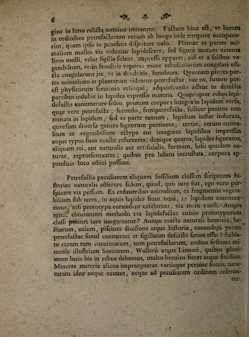 «?» mne in limo reli&a. omnino imitantur. Fafitum hinc cfl, vt locnm in ordinibus petrefaQarum rerum ab longo inde tempore occupaue- rint quem ipfis in praefens difputare nolo. Plantae et partes ani¬ malium molles vix videntur lapidefcere, fed figura tantum externa limo molli, velut figilla folent, imprefla apparet; nifi et a falibus ve¬ getabilium, vt in feneftris vapores more arbufctilolum congelati edi- £la coagularunt ita, vt in dendritis, fimulacra. Quaenam plures par¬ tes animalium et plantarum videntur petrefafilae, nec ne, futuro pot- efi: phy ficorum fcrutinio relinqui, adquielcendo adhuc in dete£lis partibus indubie in lapidea expreffis materia. Quapropter rebus lapi- defatlis annumerare (oleo, primum corpora integra in lapidem vena, quae vere petrefaaa ; fecundo, femipetrefafta, fcilicet penitus non mutata in lapidem, fed ex parte tantum , lapidum indar indurata, quorfum diuerfa genera lignorum pertinent; tertio, reium anima¬ lium et vegetabilium efitypa aut imagines lapidibus impreffas atque typos fuos exacte referentes ; denique quarto, lapides figuratos, aliquam rei, aut naturalis aut artificialis, formam, lufu quodam na¬ turae, repraefentantes ; quibus pro lubitu incruftata, corpoia ap¬ pendicis loco adiici poliunt. Petrefaflis peculiarem aliquam fofiilium claffem feriptores hi- ftoriae naturalis adferere folentrquod, quo iure fiat, ego vero per- fpicere vix podum. Ex cadaueribus animalium, ex fragmentis vegeta¬ bilium fub terra, in aquis lapides fiunt noui, in lapidum enumera¬ tione, nili prototypa eorundem exlifterent, vix mem randi. Annon igiti.V concinniori methodo res lapidefaciae cuiuis prototyporum cladi putiori iure iungerentur ? Annon exafta naturali hominis, he- __ Iliarum, auium, pifeium diuifione atque hiftoria, eorundepi partes, petrefaftae fimul enumerari et dgillatim delcribi fatius effer ? Subla¬ to rerum tum concretarum, tum petrefa&arum, ordine fyftema mi¬ nerale illuftrium Suecorum, Wallerii atque Linnaei, quibus pluri¬ mum lucis his in rebus debemus, multo breuius fieret atque facilius. Minerae materia aliena impraegnatae variisque peruiae fuccis, natu- turam ideo neque exuunt, neque ad peculiarem ordinem referun¬ tur. i