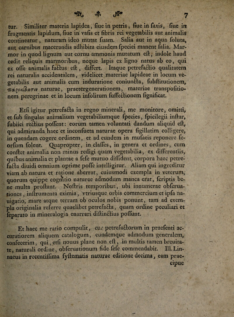 tur. Similiter materia lapidea, fiue in petris , fiue in Taxis, fiue in fragmentis lapidum, fiue in vafis et fibris rei vegetabilis aut animalis contineatur, naturam ideo mutat Tuam. Salia aut in aqua foluta, aut carnibus macerandis adhibita eiusdem fpeciei manent Talia. Mar¬ mor in quod lignum aut cornu ammonis mutatum efl, indole haud cedit reliquis marmoribus, neque lapis ex ligno natus ab eo, qui ex ofle animalis fa£lus efl , differt. Itaque petrefa£lio qualitatem rei naturalis accidentalem, videlicet materiae lapideae in locum ve¬ getabilis aut animalis cum induratione coniun&a, Tubftitutionem, naturae, praetergenerationem, materiae transpofitio- nem peregrinae et in locum inTolitum TufFe&ionem fignificat. Etfi igitur petrefa£la in regno minerali, me monitore, omitti, et Tub fingulas animalium vegetabiliumque Tpecies, Tpicilegii inftar, Tubiici re£Hus pollent: eorum tamen voluntati dandum aliquid efl, qui admiranda haec et inconfueta naturae opera figillatim colligere, in quendam cogere ordinem, et ad eundem in mufaeis reponere fe- orTum Tolent. Quapropter, in clafies, in genera et ordines, cum conflet animalia non minus redigi quam vegetabilia, ex differentiis, quibus animalia et plantae a fefe mutuo difiident, corpora haec petre- fafta diuidi omnium optime pofie intelligitur. Aliam qui ingreditur viam ab natura et ratione aberrat, cuiusmodi exempla in veterum, quorum quippe cognitio naturae admodum manca erat, feriptis be¬ ne multa proflant. Noffris temporibus', ubi innumerae obferua- tiones , inflrumenta eximia , vtriusque orbis commercium et ipfa na- uigatio, 'mare atque terram ob oculos nobis ponunt, tam ad exem¬ pla originalia referre quaelibet petrefafita, quam ordine peculiari et Teparato in mineralogia enarrari diffin&ius poffunt. Et haec me ratio compulit, cur petrefa£lorum in praefenti ac¬ curatiorem aliquem catalogum, eundemque admodum generalem, confecerim, qui, etfi nouus plane non eft, in multis tamen breuita- te, naturali ordine, obferuationum fide fefe commendabit. 111. Lin- naeus in recentiffima fyftematis naturae editione decima, eam prae- : . cipue