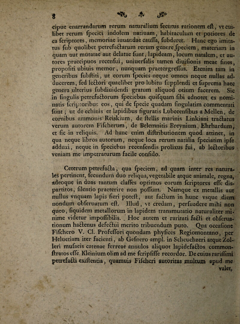 cipue enarrandarum rerum naturalium fecutus rationem eft, vt cui¬ libet rerum fpecici indolem natiuam, habitaculum et potiores de ea fcriptores, memoriae iuuandae cauffa, fubderet. Hanc ego imita¬ tus fub quolibet petrefa&arum rerum genere Jpeciem, materiam in quam aut mutatae aut delatae funt, lapideam, locum natalem, et au- tores praecipuos recenfui, uniuerfalis tamen diuifionis meae fines, propoiiti ubiuis memor, nunquam praetergrdlus. Etenim tam in generibus fubfliti, ut eorum fpecies neque omnes neque nullas ad¬ ducerem, fed le&ori quaelibet pro lubitu fupplendi et fuprema haec genera ulterius fubdiuidendi gratum aliquod otium facerem. Sic in lingulis petrefa&orum fpeciebus quifqqam libi adnotet ex nomi¬ natis fcriptoribuc eos, qui de fpecie quadam lingulatim commentati funt ; ut de echinis et lapidibus figuratis Lubecenlibus a Melien, de cornibus ammonis Reiskium, de flellis marinis Linkiani tra&atus verum autorem Fifcherum, de Belemnitis Breynium, Ehrhardum, et lic in reliquis. Ad hanc enim diftributionem quod attinet, in qua neque libros autorum, neque loca rerum natalia fpeciatim ipfe adduxi, neque in fpeciebus recenfendis prolixus fui, ab le£!oribus veniam me impetraturum facile confido. Ceterum petrefa£la, qua fpeciem, ad quam inter res natura¬ les pertinent, fecundum duo reliqua, vegetabile atque animale, regna, adeoque in duas tantum clafles optimos eorum fcriptores elfe dis- partitos, lilentio praeterire non poffum. Namque ex metallis aut nullus vnquam lapis fieri potefl, aut fa£lum in hunc vsque diem nondum obferuatum eft. Illud, vt credam, perfuadere mihi non queo, liquidem metallorum in lapidem transmutatio naturaliter mi. nime videtur impoffibilis. . Hoc autem et raritati fa&i et obferua- tionum ha£tenus defe&ui merito tribuendum puto. Qua occafione Fifchero V. Cl. Profeflbri quondam phyfices Regiomontano, per Heluetiam iter facienti, ab Gefnero ampl. in Scheuchzeri atqueZol- leri mufaeis catenae ferreae annulos aliquot lapidefa&os common- ftratos effe. Kleiniumolimad me fcriplilfe recordor. De cuius rarifiimi petrefafti exiftentia, quamuis Fifcheri autoritas multum apud me - yalet.