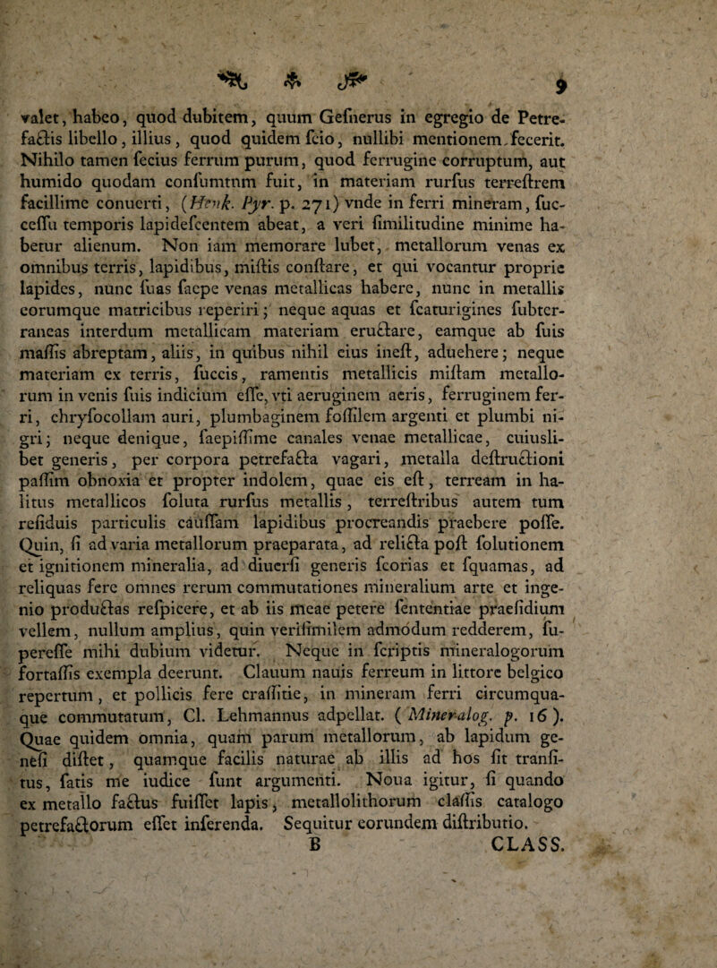 valet, habeo, quod dubitem, quum Gefnerus in egregio de Petre- faflis libello, illius , quod quidem fcio, nullibi mentionem,fecerit. Nihilo tamen fecius ferrum purum, quod ferrugine corruptum, aut humido quodam confumtnm fuit, in materiam rurfus terreflrem facillime conuerti, (Hfik. Pyr. p. 271) vnde in ferri mineram, fuc- ceffu temporis lapidefcentem abeat, a veri fimilitudine minime ha¬ betur alienum. Non iam memorare lubet, metallorum venas ex omnibus terris, lapidibus, miflis conflare, et qui vocantur proprie lapides, nunc fuas faepe venas metallicas habere, nunc in metallis corumque matricibus reperiri; neque aquas et fcaturigines fubtcr- raneas interdum metallicam materiam eru&are, eamque ab fuis maffis abreptam, aliis, in quibus nihil cius inefl, aduehere; neque materiam ex terris, fuccis, ramentis metallicis miflam metallo¬ rum in venis fuis indicium effe, vti aeruginem aeris, ferruginem fer¬ ri, chryfocollam auri, plumbaginem foffilem argenti et plumbi ni¬ gri; neque denique, faepifftme canales venae metallicae, cuiusli¬ bet generis, per corpora petrefafla vagari, metalla deflru&ioni paffim obnoxia et propter indolem, quae eis efl, terream in ha¬ litus metallicos foluta rurfus metallis, terreflribus autem tum refiduis particulis cauffam lapidibus procreandis praebere polfe. Quin, fi ad varia metallorum praeparata, ad reli£la pofl folutionem et ignitionem mineralia, ad diucrfi generis fcorias et fquamas, ad reliquas fere omnes rerum commutationes mineralium arte et inge¬ nio produftas refpicere, et ab iis meae petere fententiae praefidium vellem, nullum amplius, quin verilimilem admodum redderem, fu- pereffe mihi dubium videtur. Neque in feriptis mineralogorum fortaffis exempla deerunt. Clauum nauis ferreum in littore belgico repertum, et pollicis fere craffitie, in mineram ferri circumqua¬ que commutatum, Cl. Lehmannus adpellat. ( Mineralog. p. 16). Quae quidem omnia, quam parum metallorum, ab lapidum ge- nfefi diflet, quamque facilis naturae ab illis ad hos iit tranfi- tus, fatis me iudice funt argumenti. Noua igitur, fi quando ex metallo faftus fuiffet lapis, metallolithorum claflis catalogo petrefaftorum effet inferenda. Sequitur eorundem diftributio. B CLASS.
