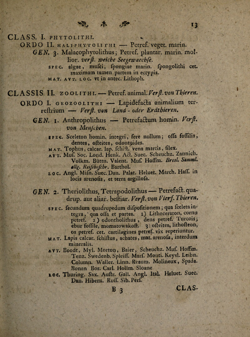 ORDO II. HALiPHY/roLi rhi — Petref. veget, marin. GEN. 3. Malacophytolithus; Petref. plantar. maria, mol¬ lior. verji. rveiche Scegewaechje. spec. algae, mufci, fpongiae marin. fpongolithi cet. maximam tamen partem in ectypis. mat. avt. loc. vt in antec. Litboph. CLASSIS II. zoolithi. — Petref. animal. Verji. von Thieren. ORDO I. geozoolithi — Lapidefa&a animalium ter- reflrium — Verji. ven Land - oder Erdthieren. GEN. I. Anthropolithus — Petrefa&um homin. Verji. von Menjcben. sfe€. Sceleton homin. integri, fere nullum; offa foftilia, dentes, ofteites, odont^ides. mat. Tophus, calcar, lap. fchift. Vena martis, filex. avt. Muf. Soc. Lond. Henk. Aci. Suec. Scheuchz. Zannich. Volkm. Biittn. Valent. Muf. HofFm. Bresl. Samnii, allg. Reifebe/chr. Barthol. loc. Angi. Mifn. Suec.Dan. Palat. Heluet. March. HafF. in locis arenofis, et terra argillofa. GEN. 2. Theriolithus,Tetrapodolithus — Petrefaft.qua- drup. aut aliar. beiliar. Verji. von Vierj. Thieren. spec. fecundum quadrupedum difpofitionem; qua fceletain¬ tegra , * qua offa et partes. 1) Lithoceraton, cornu petref. 2 ) odontholithus , dens petref. lurcois; ebur fofiile, momatowakoft. 3! ofteites, lithofteon, os petref. cet. cartilagines petref. vix reperiuntur. mat. Lapis calcar, fchiftus, achates, mat.arenofa, interdum mineralis. avt. Boodt, Myl. Morton, Baier, Scheuchz. Muf. HofFm. Tenz. Swedenb. SpleifT. Marf. Monti. Keysl. Leibn. Column. Waller. Linn. Reaum. Molineux, Spada. Bonan Bor. Cari. Hollm. Sloane. loc. Tburing. Sax. Auftr. Gali. Angi. Ital. Heluet. Suec. Dan. Hibern. Ruff. Sib. Perf B 3 CLAS-
