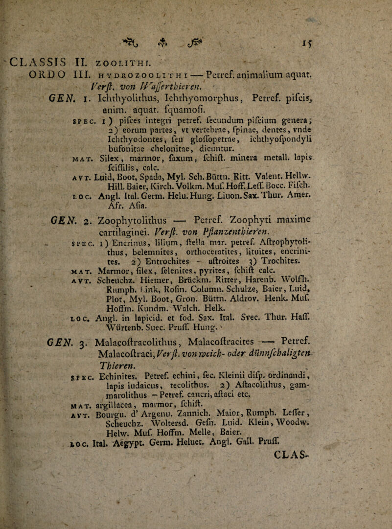 ORDO III. hydrozoolithi — Petref.animalium aquat. Ver fi, von IVafiertbieren. GEN. i. Ichthyolithus, Ichthyomorphus, Petref. pifeis, anim. aquat. i qua mo fi. spec. i ) pilees integri petref. fecundum pifeium genera; 2) eorum partes, vt vertebrae, fpinae, dentes, vnde Ichthyodontes, feu gloffopetrae, ichthyofpondyli bufonitoe ehelonitae, dicuntur. mat. Silex, marmor, faxum, fchift. minera metall. lapis fciffilis, calc. a v t. Luid, Boot, Spada, Myl. Sch. Blittn. Ritt. Valent. Hellvv. Hili. Baier, Kirch. Volkm. Muf. HofF.Left. Bocc. Fifch. l o c. Angi. Ital. Germ. Helu. Hung. Liuon.Sax. Thur. Amer. Afr. Afia. GEN. 2. Zoophytolithus — Petref. Zoophyti maxime cartilaginei. Ver fi, von Pflanzentbieren. spec. 1) Encrinus, lilium, Bella mar. petref. Aftrophytoli- thus, belemnites, orthoceratites, lituites, encrini- tes. 2) Entrochites - uftroites 3) Trochites. mat. Mannor, filex, felenites, pyrites, fchift calc. avt. ScheUchz. Hiemer, Briickm. Ritter, Harenb. Woifh. Rumph. f ink, Rofin. Column. Schulze, Baier, Luid, Plot, Myl. Boot, Gron. Biittn. Aldrov. Henk. Muf. Hoffm. Kundm. Walch. Helk. loc, Angi, in lapicid. et fod. Sax. Ital. Svec. Thur. Haft. Wurtenb. Suec. Pruff. Hung.' GEN. 3. Malacoftracolithus, MalacoRracites — Petref. Malacoftraci,Verft. vonwcick- oder diinnfchaligten Thieren. - ■ b spec. Echinites. Petref. echini, fec. Kleinii difp. ordinandi, lapis iudaicus, tecoiithus. 2) Aftacoiithus, gam- marolithus - Petref. cancri, aftaci etc. mat. argillacea, marmor, fchift. avt. Bourgu. d’ Argenu. Zannich. Maior, Rumph. Lefler, Scheuchz. Woltersd. Gefn. Luid. Klein, Woodw. Helw. Muf. HofFm. Meile, Baier. ioc, Ital. Aegypt. Germ. Heluet. Angi. Gall. PrufT.