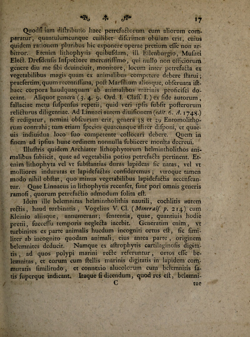 I Quodfi iam diftributio haec petrefatlcrum cum aliorum com¬ paratur, quantulumcunque cuilibet difcrimen obuiam erit, cuius quidem rationem pluribus hic exponere operae pretium efle non ar¬ bitror. Etenim lithophyris quibufdam, ili. Eilenburgio, Mufaei Ele£E Drefdenfis Infpe£lore merentiffiimo, qui nullo non officiorum genere diu me libi deuinciuit, monitore, locum inter petrefa£la ex vegetabilibus magis quam ex animalibus competere debere {latui; praefertim, quum recentiffima, poft Marfilium aliosque, obferuata ift- haec corpora haudquaquam ab animalibus marinis proficifci do¬ ceant. Aliquot genera (3.4. 9. Ord. I. Claff. I. ) ex fide autorum , fallaciae metu fufpenfus repetii, quid veri ipfis fubfit pofterorum relisurus diligentiae. Ad Linnaei autem diuifionem (edit. 6. A. 1748-) •fi redigatur, nemini obfcurum erit, genera 38 et 39 Entomolitho- rum contrahi; tum etiam fpecies quascunque aliter difponi, et quae- uis indiuidua loco fuo competente collocari debere. Quem in finem ad ipfius hunc ordinem nonnulla fubiicere monita decreui. Illuffiris quidem Archiater lithophytorum helmintholithos ani¬ malibus fubiicit, quae ad vegetabilia potius petrefafta pertinent. Et¬ enim lithophyta vel vt fubffiantias duras lapideas fic natas, vel vt molliores induratas et lapidefa£las confideremus ; vtroque tamen modo nihil obffiat, quo minus vegetabilibus lapidefa£Hs accenfean- tur. Quae Linnaeus in lithophytis recenfet, funt pori omnis generis ramofi, quorum petrefa£lio admodum folita eft. Idem ille belemnitas helmintholithis nautili, cochlitis autem reftis, haud turbinatis, Vogelius V. Cl. (Mmeralf. p. 214) cum Kleinio aliisque, annumerant; fententia, quae, quantiuis hodie pretii, fuccefiu temporis negle£la iacebit. Generatim enim, vt turbinites exparte animalis hucdum incogniti ortus effi, fic fimi- liter ab incognito quodam animali, eius antea parte , originem belemnites deducit. Namque ex aftrophytis cartilaginofis digita¬ tis , ad quos polypi marini recle referuntur, ortos efie be¬ lemnitas , et eorum cum ffiellis marinis digitatis in lapidem com¬ mutatis fimilirudo , et connexio alueolorum cum belemnitis fa¬ tis luperque indicant. Itaque fi dicendum, c^uod res ell:, belemni- C tae