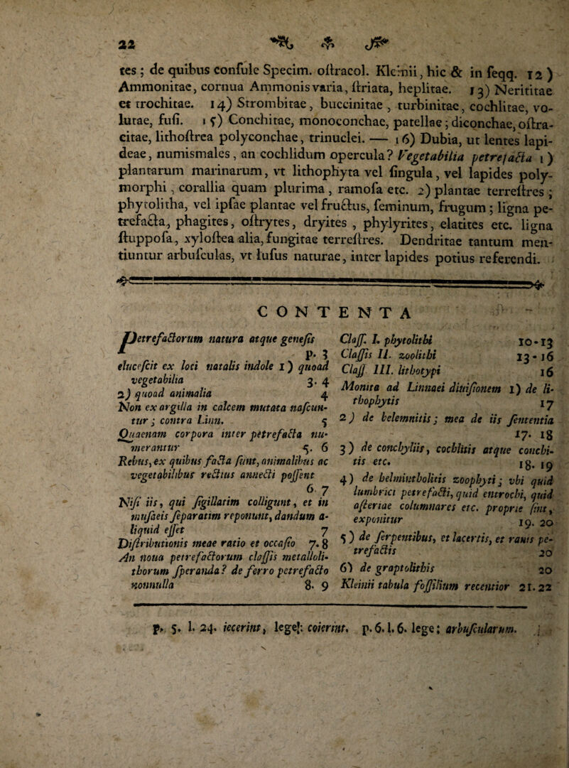 tes ; de quibus confule Specim. ollracol. Klcmii, hic & in feqq. 12) Ammonitae, cornua Ammonisvaria, ilriata, heplitae. 13) Nerititae et trochitae. 14) Strombitae, buccinitae , turbinitac, cochlitae, vo¬ lutae, fu fi. 1 s) Conchitae, monoconchae, patellae; diconchae, oitra- citae, lithoftrea polyconchae, trinuclei. — 16) Dubia, ut lentes lapi¬ deae, numismales , an cochlidum opercula? Vegetabilia petre facta 1) plantarum marinarum, vt lithophyta vel lingula, vel lapides poly¬ morphi , corallia quam plurima , ramofa etc. >) plantae terrellres ; phytolitha, vel ipfae plantae velfru&us, feminum, frugum ; ligna pe- trefa&a, phagites, oftrytes, dryites , phylyrites, elatites etc. ligna ftuppofa, xyloltea alia, fungitae terrellres. Dendritae tantum men¬ tiuntur arbufculas, vt lufus naturae, inter lapides potius referendi. CONTENTA etrefaftorum natura atque genefs P- 5 elueefeit ex loci natalis indole 1) quoad vegetabilia 3. 4 2,) quoad animalia 4 tdon ex argilla in calcem mutata nafcun- tur ; contra Limi. % Ouacnam corpora inter petrefafta nu¬ merantur 5. 6 RebiiS) ex quibus faEi a futtt, animalibus ac vegetabilibus rectius annecti pojfettt 67 Nifi iis, qui Jigillatim colligunt, et in ttiufieis feparatim reponunt, dandum a- liquid ejfet 7 Difiributionis meae ratio et occa/i 0 7.8 /In notia petref'actorum defis metalloli- thorum fperanda? de ferro petrefaEio nonnulla 8. 9 Clajf. I. phytolithi 10 • 13 Claffis U. zoolithi 13-16 Clajj 111. lithotypi 16 Monita ad Linuaei diuifonem i) de li- thophytis \ 7 2) de belemnitis ; mea de iis fententia. : 17- 18 3) de conchyliis, cochlitis atque conchi- tis etc. 18* 19 4) de belmimholitis zoophyti • vbi quid lumbrici petre foEti, quid entrochi, quid afteriae columnares etc. proprie fint, exponitur ^ 2o 5 ) de ferpenubus, et lacertis, et ranis pe¬ tref a EU s 20 6) de graptolithis 20 Kldnii tabula fojjilium recentior 21.22 P> $♦ I24. jecerint, lege’: coierim, p. 6.1.6. lege; arbufcularum.