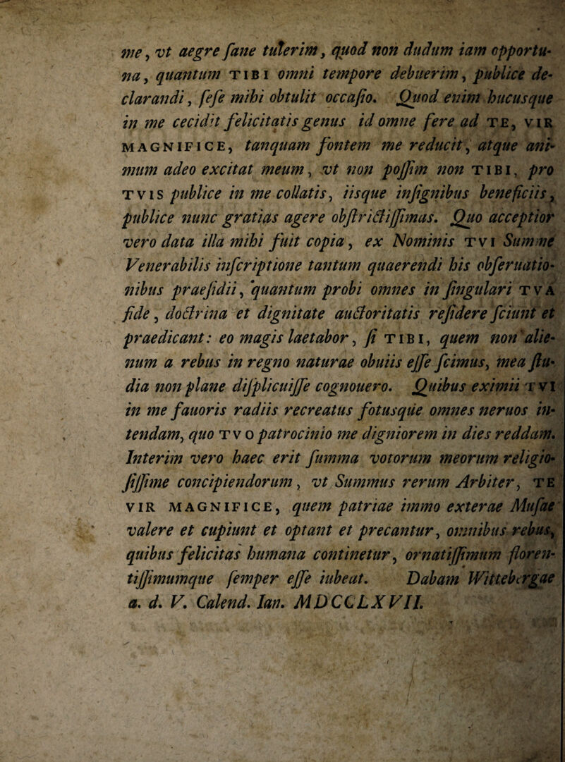 7ne, vt aegre fane tulerim, quod non duditm iam opportu¬ na , quantum tibi omni tempore debuerim, publice de¬ clarandi y fefe mihi obtulit occafio. Quod enim hucusque in me cecidit felicitatis genus id omne fere ad te, vir magnifice, t an quam fontem me reducit, atque ani¬ mum adeo excitat meum, vt non pojfim non tibi, pro t v i s publice in me collatis, iisque infignibus beneficiis, publice 7iunc gratias agere obftridijfimas. Quo acceptior vero data illa mihi fuit copia y ex Nominis tvi Summe Venerabilis infcriptione tantum quaerendi his obferuatio• 77ibus praefdiiy quantum probi omnes in fingulari tva fide y dodrina et dignitate audoritatis refidere fciimt et praedicant: eo magis laetabor y fi tibi, quem non'alie¬ num a rebus in regno naturae obuiis ejfe fcimusy mea fiu- dia non plane difplicuijfe cognouero. Quibus eximii tvi in me fauoris radiis recreatus fotusque omnes neruos in- tendamy quo tv o patrocinio me digniorem in dies reddam. Interim vero haec erit fumma votorum meorum religio• fijfime concipiendorum y vt Summus rerum Arbiter y te vir magnifice, quem patriae immo exterae Mufae valere et cupiunt et optant et precantur y omnibus rebus y quibus felicitas humana contmetury ornatiffimum flor e n- tijfimumque femper ejfe iubeat. Dabam Wittebtrgae a. d. V. Calend. lan. MDCCLXVIL