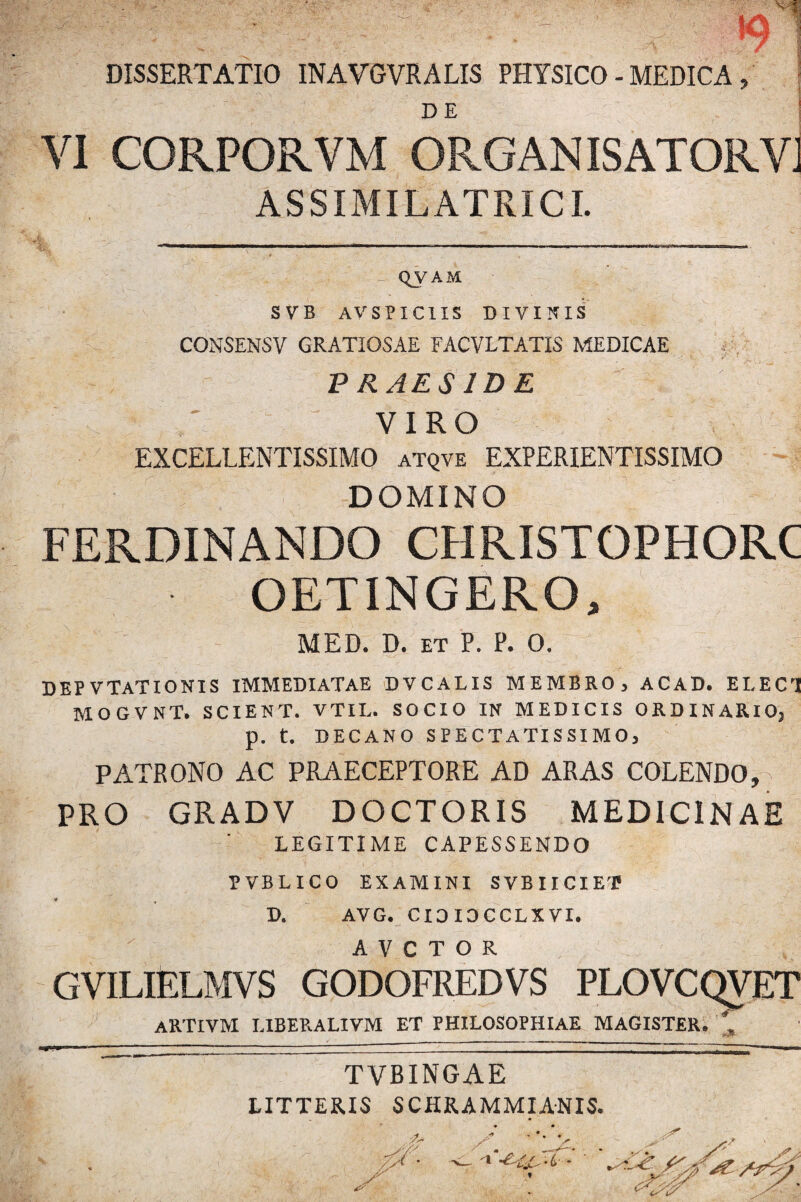 DISSERTATIO INAVGVRALIS PHYSICO - MEDICA , DE ! VI CORPORVM ORGANISATORVJ ASSIMILATRICI. QVAM S V B AV SPICIIS DIVINIS CONSENSV GRATIOSAE FACVLTATIS MEDICAE L’ _• --  • - • x 'V :: \ V ,.T jT , P RAES ID E VIRO EXCELLENTISSIMO atqve EXPERIENTISSIMO DOMINO FERDINANDO CHRISTOPHORC OETINGERO, MED. D. et P. P. 0. DEP V TAT IONIS IMMEDIATAE DVCALIS MEMBRO, ACAD. EI,ECrI MOGVNT. SCIENT. VTIL. SOCIO IN MEDICIS ORDINARIO, p. t. DECANO SPECTATISSIMO, PATRONO AC PRAECEPTORE AD ARAS COLENDO, PRO GRADV DOCTORIS MEDICINAE ’ LEGITIME CAPESSENDO PVBLICO EXAMINI SVBIICIET « t D. AVG. CIDIDCCLXVI. A V C T O R GVILIELMVS GODOFREDVS PLOVCQVET ARTIVM LIBERALIVM ET PHILOSOPHIAE MAGISTER. * TVBINGAE LITTERIS SCHRAMMIANIS.