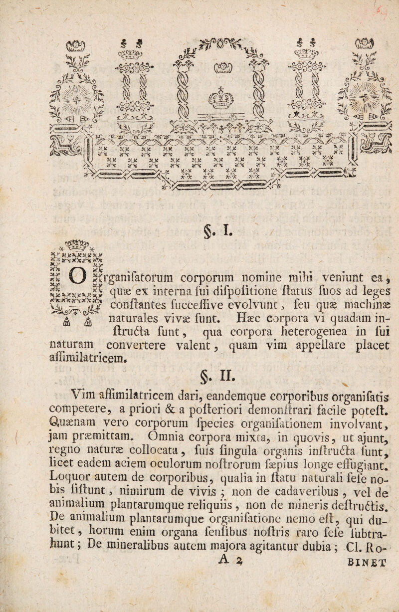 ¥: H/ stasuesaexy $k 20* nk Organi fatorum corpomm nomine mihi veniunt ea, quae ex interna fui difpofitione flatus fuos ad leges conflantes fucceffive evolvunt , feu quae machinae naturales vivse funt. Haec corpora vi quadam in- ftruita funt, qua corpora fieterogenea in fui naturam convertere valent, quam vim appellare placet affimilatricem. §*m Vim affimilatricem dari, eandemque corporibus organifatk competere, a priori & a poAeriori demolii trari facile poteft. Quaenam vero corporum fpecies organifationem involvant, jam praemittam* Omnia corpora mixta, in quovis, ut ajunt» regno naturae collocata, fuis lingula organis inftrudla funt, licet eadem aciem oculorum noftrorum faepius longe effugiant. Loquor autem de corporibus, qualia in flatu naturali fele no¬ bis liflunt, nimirum de vivis ; non de cadaveribus , vel de animalium plantarumque reliquiis , non de mineris deflrudtis. De animalium plantarum que organi latione nemoeft, qui du¬ bitet , horum enim organa feulibus noftris raro fele lubtra¬ hunt ; De mineralibus autem majora agitantur dubia ; Cl. Ro- A % BIWET