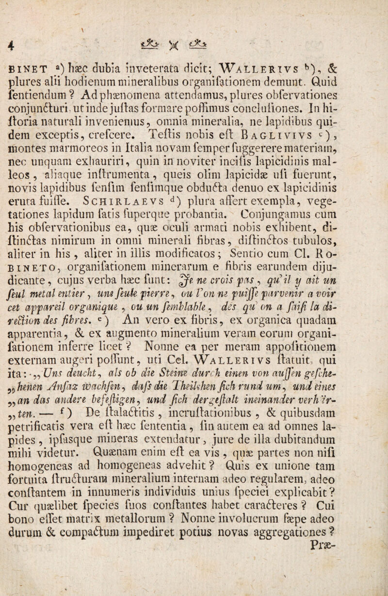 BINET a) haec dubia inveterata dicit; Wallerivs b), & plures alii hodienum mineralibus o rgani fori on£m demunt. Quid fentiendum? Ad phaenomena attendamus, plures obfervationes conjun£turh ut inde juftas formare poffimus concluiiones. In hi- Horia naturali inveniemus , omnia mineralia, ne lapidibus qui¬ dem exceptis, crefcere. Teftis nobis eft Baglivivs c), montes marmoreos in Italia novam femperfuggerere materiam, nec unquam exhauriri, quin in novi ter incilis lapicidinis mal¬ leos , aliaque inftrumerita, queis olim lapicidae uli fuerunt, novis lapidibus fenfiin fenlimque obdufta denuo ex lapicidinis eruta fuiife. Schxrlaevs d) plura affert exempla, vege¬ tationes lapidum fatis fuperque probantia. Conjungamus cum his obfervationibus ea, quae oculi armari nobis exhibent, di- ftin&as nimirum in omni minerali libras, diftinftos tubulos, aliter in his , aliter in illis modificatos; Sentio cum Cl. Ro- bineto, organifationem minerarum e fibris earundem diju¬ dicante , cujus verba haec funt: ne crois pas , quii y ait un fiul metat entier, une feuk pier re, ou Von m pudffe parvenir a voir cet appareil organique , ou un femblabk, des qu on a faifi la di- reBiondes flores. e) An vero ex fibris, ex organica quadam apparentia, & ex augmento mineralium veram eorum organi¬ fationem inferre licet ? Nonne ea per meram appolkionem externam augeri poliunt, uri Cei. Wallerivs ftatuit qui ita: Uns deucht, ais ob die Steine durch einen von aujjhi gefche- ^henen Anfaz wachfin^ dafsdie Theikhen fich rund um, undemes „ an das audere befeftigen, und fich der g eft ait ineinandir verhlr- „ten. — f ) De. Halaftiris , incruftationibus , & quibusdam petrificatis vera e 11 haec fententia, lin autem ea ad omnes la¬ pides , ipfasque mineras extendatur, jure de illa dubitandum mihi videtur. Quaenam enim eft ea vis , quae partes non nili homogeneas ad homogeneas advehit ? Quis ex unione tam fortuita ftru&uram mineralium internam adeo regularem, adeo conftantem in innumeris individuis unius fpeciei explicabit? Cur quaelibet fpecies fuos conftantes habet cara&eres ? Cui bono effet matrix metallorum ? Nonne involucrum faepe adeo durum & compa&um impediret potius novas aggregationes ? Prae-