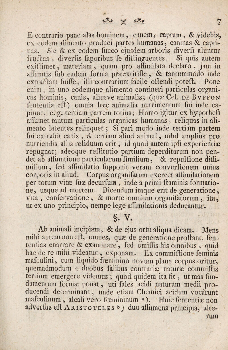 E contrario pane alas hominem, canem, capram , & videbis, ex eodem alimento produci partes humanas., caninas & capri¬ nas. Sic & ex eodem fucco ejusdem arboris diverfx aluntur fructus 5 diverlis faporibus fe di fting nentes. Si quis autem exi (limet 5 materiam , quam pro ailimilata declaro, jam in affumtis fub eadem forma praeextitiffe , & tantummodo inde extractam fiiiffe, illi contrarium facile oftendi poteft. Pone enim 5 in uno eodemque alimento contineri particulas organi¬ cas hominis, canis, aliusve animalis; (quae CeL de Bvffon fententia eft) omnia haec animalia nutrimentum fui inde ca¬ piunt, e, g. tertiam partem totius; Homo igitur ex hypothefi alfumet tantum particulas organicas humanas , reliquas in ali¬ mento latentes relinquet; Si pari modo inde tertiam partem fui extrahit canis , & tertiam aliud animal, nihil amplius pro nutriendis aliis refiduum erit, id quod autem ipfi experientias repugnat; adeoque rellitutio partium deperditarum non pen¬ det ab alfumtione particularum fimilium, & repullione diffi- milium, fed ailimiktio fupponit veram converlionem unius corporis in aliud. Corpus organifatum exercet allimilationem per totum vitae fuae decurfum , inde a primi flaminis formatio¬ ne, usque ad mortem Dicendum itaque erit de generatione, vita , confervatione , & morte omnium organifatorum , ita, ut ex uno principio, nempe lege affimilationis deducantur. §. v. Ab animali incipiam, & de ejus ortu aliqua dicam. Mens mihi autem non eft, omnes, quae de generatione proflant, fen- tenrias enarrare & examinare, fed omhTis his omnibus , quid hac de re mihi videatur , exponam. Ex commiftione feminis mafculini, cum liquido feminino novum plane corpus oritur, quemadmodum e duobus falibus contrariae naturae commiftis tertium emergere videmus ; quod quidem ita fit, ut mas fun¬ damentum formae ponat, uri fales acidi naturam medii pro¬ ducendi determinant, unde etiam Chemici acidum vocarunt ntafculinum , alcali vero femininum a>. Huic fententise non adverfus eft Aristoteles j duo affumens principia, alte¬ rum