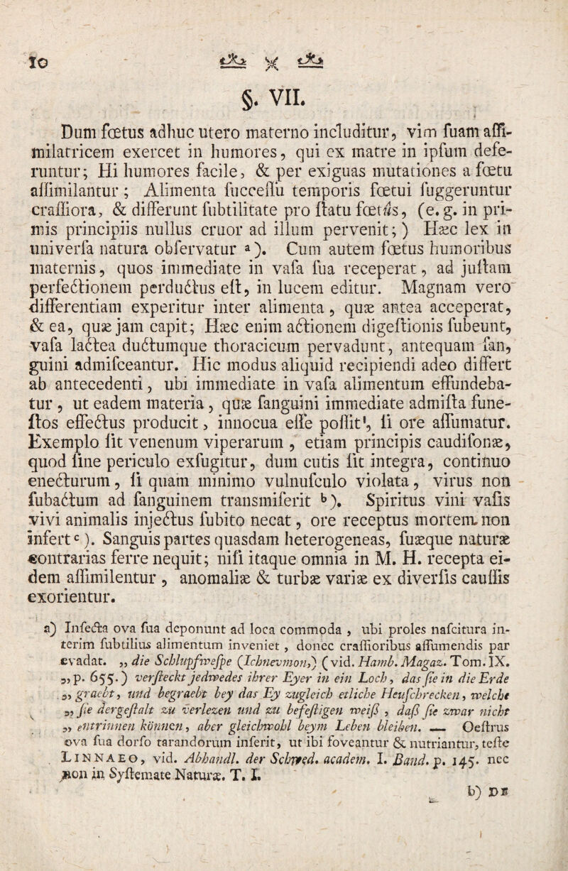 IO * tJkjk tJtei §. VII. Dum fetus adhuc utero materno includitur, vim fuam affi- milatricein exercet in humores, qui ex matre in ipfum defe¬ runtur; Hi humores facile, & per exiguas mutationes a fetu affimilantur; Alimenta fuceeffu temporis fetui fuggeruntur craffiora , & differunt fubtilitate pro ftatu fetws, (e. g. in pri¬ mis principiis nullus emor ad illum pervenit;) Haec lex in univerfa natura obfervatur a). Cum autem fetus humoribus maternis, quos immediate in vafa fua receperat, ad juftam perfedtionem perdudlus eit, in lucem editur. Magnam vero differentiam experitur inter alimenta, quae antea acceperat, & ea, quae jam capit; Htec enim aftionem digeftionis fubeunt, vafa ladtea dudtumque thoracicum pervadunt, antequam fan, guini admifeeantur. Hic modus aliquid recipiendi adeo differt ab antecedenti, ubi immediate in vafa alimentum effundeba¬ tur , ut eadem materia, quae fanguini immediate admifta fune- ftos effedtus producit, innocua efte poflit', ii ore alfumatur. Exemplo lit venenum viperarum , etiam principis caudifonae, quod line periculo exfugitur, dum cutis iit integra, continuo enedhirum, ii quam minimo vulnufculo violata, virus non fubadtum ad fanguinem transmiferit b). Spiritus vini vafis vivi animalis injedfus iubito necat, ore receptus mortem, non infertc). Sanguis partes quasdam heterogeneas, fuaeque naturae contrarias ferre nequit; nifi itaque omnia in M. H. recepta ei¬ dem affimilentur , anomaliae & turbae variae ex diveriis caudis exorientur. a) Infera ova fua deponunt ad loca commoda , ubi proles nafeitura in- terim fubtilius alimentum inveniet, donec craffioribus affumendis par evadat. ,, die Schlupfwefpe ('Ichnevmon>) ( vid. Hamb. Magaz. Tom. IX. „ p. 655.) verfleckt jedwedes ihrer Eyer in ein Lcch, das pe in die Er de . a, graebt, und begraebt bey das Ey zugleich etliche Heufcbrecken, welcht 3, fi 'e dergeftalt zu verlezen und zu befefiigen weifi , dafi pe zwar nicht 3, eUtrinnen konnen, aber gleichrvobl beym Leben bleiben. — Oeftrus ova fua dorfo tarandorum inferit, ut ibi foveantur & nutriantur, tefte . Iinnaeo, vid. AbhandL der Schjyed, academ, I. Band.v* 145. nec jfton in Sjflemate Naturae. T. I. * - b) ps l