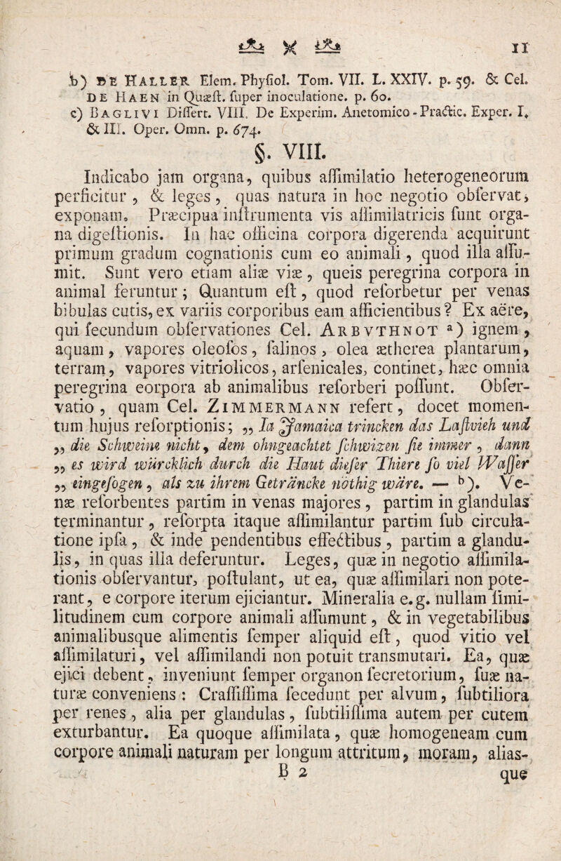 b) BE HALLER Elem. Phyfiol. Tom. VII. L. XXIV. p. 59. & Cei. DE Haen in Quaeft. fuper inoculatione, p. 60. c) Baglivi Differt. VIII, De Experim. Anetomico-Pradic. Exper. I. & Ili. Oper. Omn. p. 6j4. §. VIII. Indicabo jam organa, quibus affimilatio heterogeneorum perficitur , & leges, quas natura in hoc negotio obfervat, exponanu Praecipua inftrumenta vis aUimilatricis funt orga¬ na digeftionis. In hac officina corpora digerenda acquirunt primum gradum cognationis cum eo animali, quod illa a Hu¬ mi t. Sunt vero etiam aliae viae, queis peregrina corpora in animal feruntur; Quantum eft, quod reforbetur per venas bibulas cutis,ex variis corporibus eam afficientibus? Ex aere, qui fecundum obfervationes Cei. Arbvthnot a) ignem, aquam, vapores oleofos, falinos, olea aetherea plantarum, terram, vapores vitriolicos, arfenicales, 'continet, haec omnia peregrina eorpora ab animalibus reforberi poffunt. Obfer- vatio , quam Ceh Zimmermann refert, docet momen¬ tum hujus reforptionis; „ Ia £famaica trincken das Laflvieh uni 5, die Sehweim nichty dem ohngeacktet fchwizen fie immer , dann „ es wird wurcklich durck die Haut diefir Thure fo viel Waffer 5, eingefogen, ais zu ihrem Getrancke nothig ware. — b). Ve¬ nae reforbentes partim in venas majores , partim in glandulas terminantur, reforpta itaque aflimilantur partim fub circula¬ tione ipfa , & inde pendentibus effebtibus , partim a glandu¬ lis, in quas ilia deferuntur. Leges, quae in negotio affimila- tionis obfervantur, poftulant, ut ea, quae affimilari non pote¬ rant, e corpore iterum ejiciantur. Mineralia e.g. nullam limi- litudinem cum corpore animali alfumunt, & in vegetabilibus animalibusque alimentis femper aliquid eft, quod vitio vel affimilaturi, vel affimilandi non potuit transmutari. Ea, quae ejici debent, inveniunt femper organonfecretorium, fuae na¬ turae conveniens: Craffiffima fecedunt per alvum, fubtiliora per renes , alia per glandulas, fubtiliffima autem per cutem exturbantur. Ea quoque allimilata, quae homogeneam cum corpore animali naturam per longum attritum, moram, alias- B 2, que