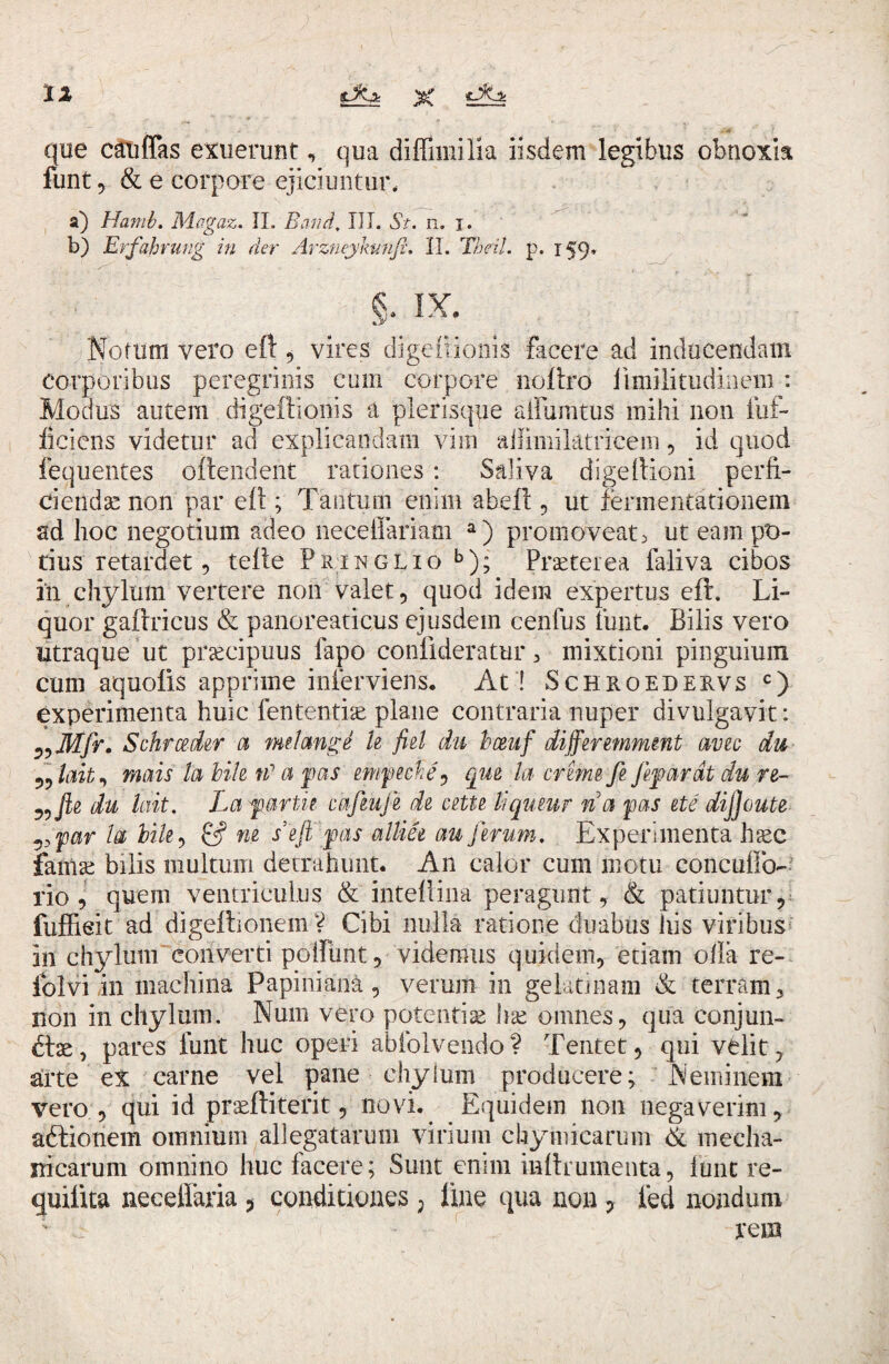 que caufTas exuerunt, qua diffimilia iisdem legibus obnoxia funt 5 & e corpore ejiciuntur* a) Hami. Magaz. II. Batid., III. St. n. i. b) Erfahrung in der Arzneykunfi. II. Theil. p. 159. Notum vero eft, vires digeftioms facere ad inducendam corporibus peregrinis cum corpore noftro iimilitudinem : Modus autem digeffionis a plerisqpe aifumtus mihi non fuf- ficicns videtur ad explicandam vim aiiimiktricein, id quod fequentes oftendent rationes : Saliva digeltioni perfi¬ ciendas non par elt; Tantum enim abeft , ut fennentationem ad hoc negotium adeo neceffariam a) promoveat> ut eam po¬ tius retardet, telle Pringlio b); Praeterea faliva cibos in chylum vertere non valet, quod idem expertus eft. Li¬ quor gaftricus & panoreaticus ejusdem cenfus funt. Bilis vero utraque ut praecipuus fapo coniideratur , mixtioni pinguium cum aquolis apprime inferviens. At ! Schroedervs c) experimenta huic lentendae plane contraria nuper divulgavit: ?,Mfr. Schrceder a rnilmge le fiel du bceuf differemment avec du 5?lait, motis la bile n1 a fas empeene, que la ereme fi fif arat du re- ^Jie du lait. La fartu cafiujl de cette liquem na fas ete dijjoute par la bile, £5? ne sejt fas alliee au ferum. Experimenta haec famae bilis multum detrahunt. An calor cum motu concuflo- rio , quem ventriculus & inteflina peragunt, & patiuntur, fuffieit ad digeftionem? Cibi nulla ratione duabus his viribus in chylum converti poliunt, videmus quidem, etiam olla re— iblvi in machina Papiniani, verum in gelati nam & terram 3 non in chylum. Num vero potentiae lue omnes, qua conjun¬ ctae, pares funt huc operi abfolvendo? Tentet, qui velit, arte ex carne vel pane chylum producere; Neminem vero , qui id prseffiterit, novi. Equidem non negaverim, aftionem omnium allegatarum virium chymicarum & mecha¬ nicarum omnino huc facere; Sunt enim mltrumenta, funt re- quilita neceflaria, conditiones ? line qua non ? led nondum ; • rem