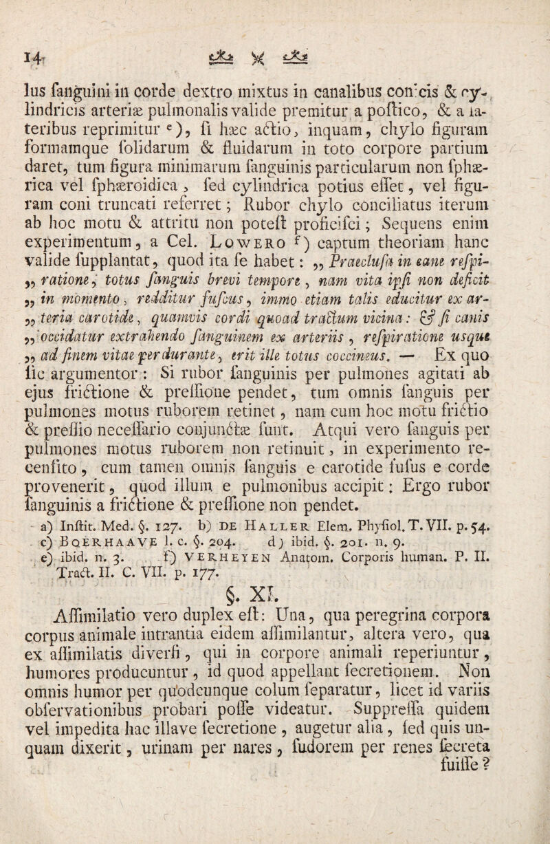 lus fanguini in corde dextro mixtus in canalibus corneis’ & cy¬ lindricis arteriae pulmonalis valide premitur a poftico, & a la¬ teribus reprimitur e), li haec aftio, inquam, chylo figuram formamque (olidarum & fluidarum in toto corpore partium daret, tum figura minimarum fanguinis particularum non fphse¬ rica vel fphseroidica > fed cylindrica potius effet, vel figu¬ ram coni truncati referret; Rubor chylo conciliatus iterum ab hoc motu & attritu non potett profieifei; Sequens enim experimentum, a Cei. Lowero f) captum theoriam hanc valide fupplantat, quod ita fe habet: ,, Praeclufa in eam refjpi- ,, ratione, totus fanguis brevi tempore, nam vita ipfii non deficit „ in momento, redditur fufeus, immo etiam talis educitur ex ar- ,, teria carotide, quamvis cordi qmad tr otidum vicina: & fi canis „'occidatur extrahendo fanguinem ex arteriis , refpiratione usqui „ ad finem vitae per durante, erit ille totus coccineus* — Ex quo lic argumentor : Si rubor (anguinis per pulmones agitati ab ejus ffi&ione & prefiione pendet, tum omnis (anguis per pulmones motus ruborem retinet, nam cum hoc motu friffio & preflio neceffario conjunctae fuut. Atqui vero fanguis per pulmones motus ruborem non retinuit , in experimento re- eenfito, cum tamen omnis (anguis e carotide lufus e corde provenerit, quod illum e pulmonibus accipit; Ergo rubor (anguinis a fridtione & prefiione non pendet. a) Inftit. Med. §. 127. b) DE Haller Elem, Phyiiol.T.VII. p.54. c) BqERHAAVE 1. c. §. 204. dj ibid. §. 201. n. 9. e) ibid. n. 3. f) VERheyen Anatom. Corporis human. P. II. Trad. II. C. VII. p. 177. §. XI. Afiimilatio vero duplex eft: Una, qua peregrina corpora corpus animale intrantia eidem afiimilantur, altera vero, qua ex afiimilatis diverfi , qui in corpore animali reperiuntur, humores producuntur , id quod appellant fecretionem. Non omnis humor per qu'odcunque colum feparatur, licet id variis obfervationibus probari polfe videatur. Suppreffa quidem vel impedita hac illave fecretione , augetur alia, (ed quis un¬ quam dixerit, urinam per nares, fudorem per renes fecreta fuitfe ?