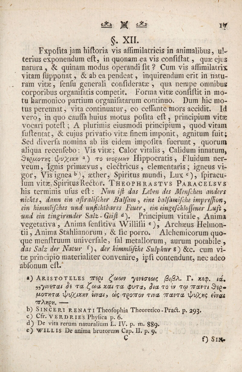 L §. XIL Fxpolita jam hiftoria vis affimilatricis in animalibus, ul¬ terius exponendum eft, in quonam ea vis confUtat, quae ejus natura , & quinam modus operandi fit ? Cum vis aflirailatrix vitam fupponat, & ab ea pendeat, inquirendum erit in natu¬ ram vitae 9 fenfu generali conlideratae, qua nempe omnibus corporibus organifatis competit. Forma vit^ conllftit in mo¬ tu harmonico partium organifatarum continuo. Dum hic mo¬ tus perennat, vita continuatur, eo ceffante tnors accidit. Id vero, in quo cauda huius motus polita eft , principium vitae vocari poteft ; A plurimis eiusmodi principium , quod vitam lufteiitat, & cujus privatio vitae finem imponit, agnitum fuit; Sed diverfa nomina ab iis eidem impolita fuerunt, quorum aliqua recenfebo: Vis vitae; Calor vitalis , Calidum innatum, Stg/uoryu; ipuX/zw a) to v Hippocratis, Fluidum ner- veum, Ignis primaevus , eledtricus , dementaris ; igneus vi¬ gor, Vis ignea b), aether, Spiritus mundi, Lux c), fpiracu- lum vitae>SpiritusRedor. Theophrastvs Paracelsvs his terminis ufus eft: Nun ift das Leben des Mmfohen anders nichts, dann em aftralifcher Balfam, eim balfamifihe impreffiony ein himmlifches und unfichtbares Feuer, ein eingefchlojjmer Luft r und ein tingirender Salz-Geijl d). Principium vitale, Anima vegetativa. Anima fenlitiva Willilii e), Archaeus Helmon- tii, Anima Stahlianorum 3 & lic porro. Alchemicorum quo¬ que menllruum univerfale, fal metallorum, aurum potabile , das Salx der Natur der himmlifike Sulfhur s) &c. cum vi¬ tae principio materialiter convenire, ipii contendunt, nec adeo abfonum eft. - y a) Aristoteles ttzqi ymcrwe /3t/3A. I\ xgcp. id, „7ivitcli hi tcl i^eoa, zcu tcl 8icl to tv rcp 7tclvti fXQTYlTCL IpuXMW iivai) 00$ TgOTTQV TtVCL 7TCLVTCL IpUX^G ftVUt vrXn^yi.- b) Sinceri renati Theofophia Theoretico-PraA p. 293. c) Cfr. VERDRIES Phyfica p. 6. d) De vita rerum naturalium L. IV. p. m. 889. c) \CILLIS De anima brutorum Cap. II. p. 9» C f) Sl$*