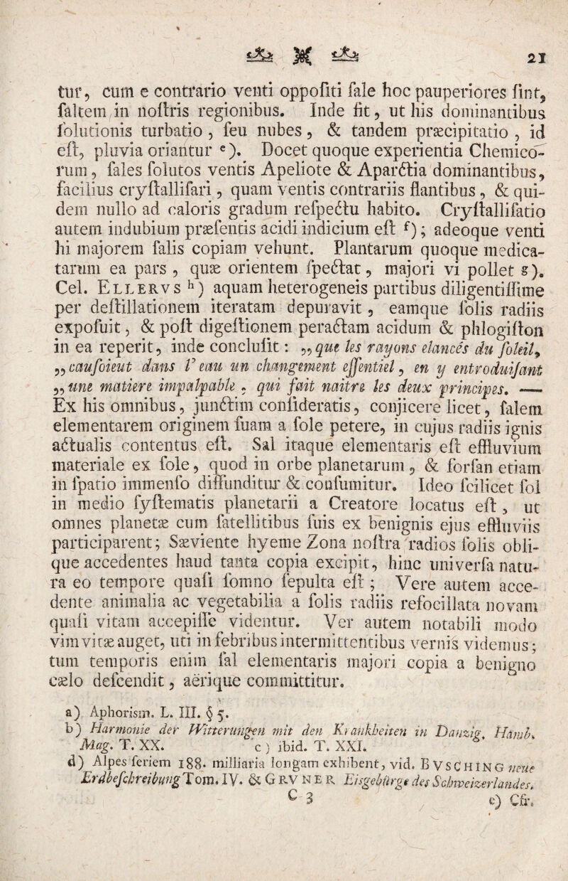 tur, cum e contrario venti oppofiti fale hoc pauperiores iint5 faltem in noftris regionibus. Inde fit, ut his dominantibus lolutionis turbatio , feu nubes , & tandem praecipitatio , id eft, pluvia oriantur e). Docet quoque experientia Chemico- rum, fales folutos ventis Apeliote & Aparftia dominantibus, facilius cryftallifari, quam ventis contrariis flantibus, & qui¬ dem nullo ad caloris gradum refpedtu habito. Cryftallifatio autem indubium praefentis acidi indicium eft f); adeoque venti hi majorem falis copiam vehunt. Plantarum quoque medica¬ tarum ea pars , qux orientem fpeftat, majori vi pollet §). Cei. Ellervs h) aquam heterogeneis partibus diligentiflime per deftillationem iteratam depuravit 3 eamque folis radiis expofuit 5 & poft digeftionem peraftam acidum & phlogifton in ea reperit, inde conclulit: „qm ks rayons elances du foleil9 ?? caufoieut dans V mu un chmgmeut ejfentiel , en y entroduijant 55 une mature impalpabh . qui fait naitre ks dmx principes. _ Ex his omnibus, junftim confoderatis, conjicere licet, falem dementarem originem fuam a fole petere, in cujus radiis ignis aftualis contentus eft. Sal itaque dementaris eft effluvium materiale ex fole, quocl in orbe planetarum , & forfan etiam in fpatio immenfo diffunditur & confumitur. Ideo feilicet fol in medio fyftematis planetarii a Creatore locatus eft 5 ut omnes planetae cum fateliitibus fixis ex benignis ejus effluviis participarent; Saeviente hyeme Zona noftra radios folis obli¬ que accedentes haud tanta copia excipit, hinc univerfa natu¬ ra eo tempore quali fomno fepulta eft ; Vere autem acce¬ dente animalia ac vegetabilia a folis radiis refocillata novam quali vitam accepiffe videntur. Ver autem notabili modo vim vi t;e auget, uti in febribus intermittentibus vernis videmus; tum temporis enim ial dementaris majori copia a benigno edo defeendit, aerique committitur. a) Aphorisin. L. III. § 5. b) Harmonie der Witterungen mit den Kj cmkhenen in Danzig Hamlh Mag. T. XX. c ) ibid. T. XXL. d) Alpes feriem 188- milliaria longam exhibent, vid. B vsCHiNG neue ErdbefcbreihvgTom.lv. & GRV ner Eisgeburge des Scbweizerlander. C 3 e) Cfr.