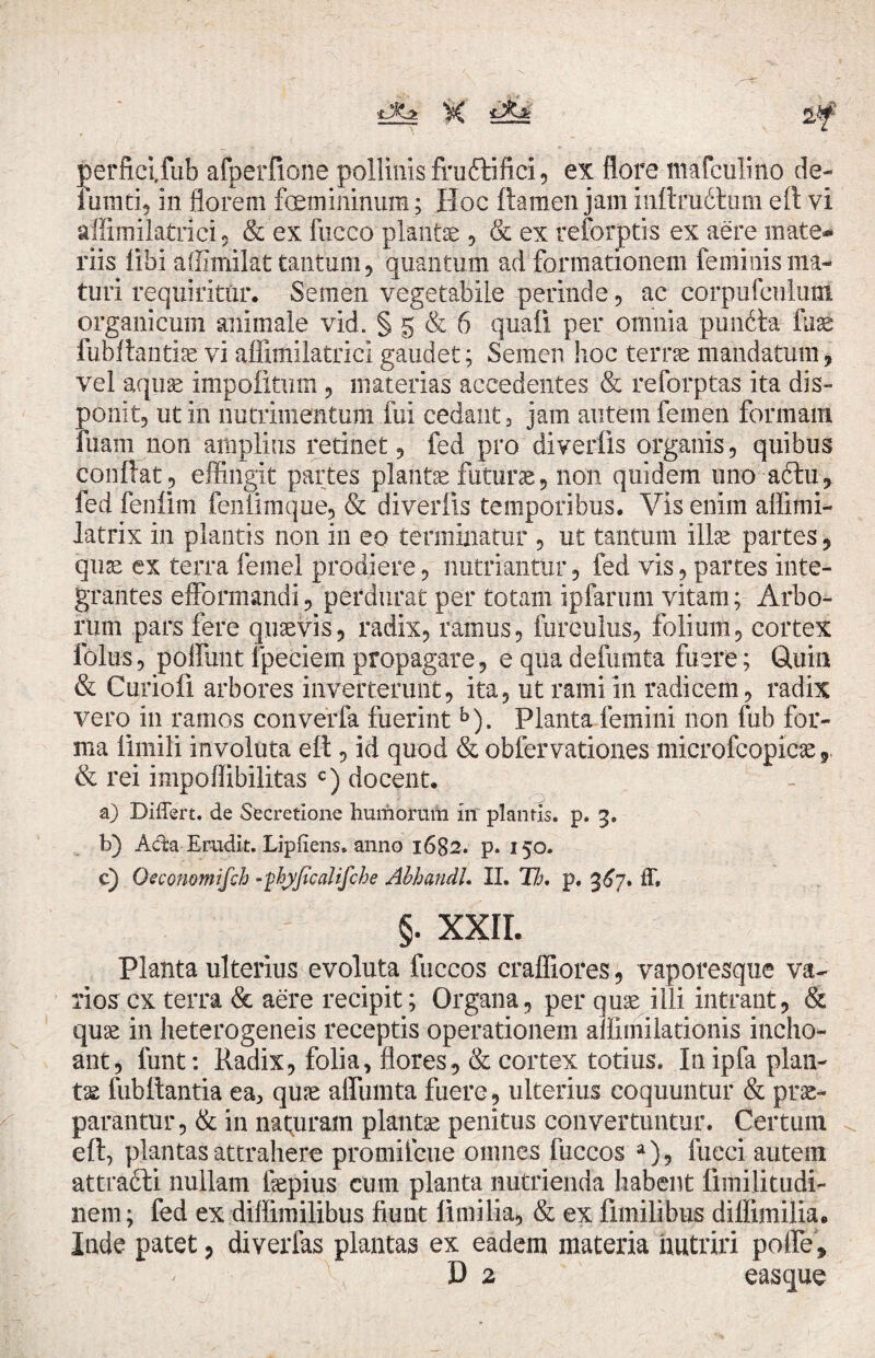 tXz X Sii perfici,fub afperfione pollinis fruttifici, ex flore mafculino de- fumti, in florem femininum; Hoc flamen jam mflrudlum eft vi affimilatrici, & ex fucco plantae , & ex reforptis ex aere mate¬ riis libi affimilat tantum, quantum ad formationem feminis ma¬ turi requiritur. Semen vegetabile perinde, ac corpufeulum organicum animale vid. § 5 & 6 quali per omnia pundta fuae fubflantiae vi aflimilatrici gaudet; Semen hoc terrae mandatum, vel aquas impolitum , materias accedentes & reforptas ita dis¬ ponit, ut in nutrimentum fui cedant , jam autem femen formam fuam non amplius retinet, fed pro diverfis organis, quibus confiat, effingit partes plantae futurae, non quidem uno a6tu, fed fenfim feniimque, & diverfis temporibus. Vis enim affimi- latrix in plantis non in eo terminatur , ut tantum illas partes, quas ex terra femel prodiere, nutriantur, fed vis, partes inte¬ grantes efformandi, perdurat per totam ipfarum vitam; Arbo¬ rum pars fere quaevis, radix, ramus, fureulus, folium, cortex folus, poliunt fpeciem propagare, e qua defumta fuere; Quia & Curiofi arbores inverterunt, ita, ut rami in radicem, radix vero in ramos converfa fuerint b). Planta femini non fub for¬ ma iimili involuta eft, id quod & obfervationes microfcopicae, & rei impoffibilitas c) docent. a) Differt, de Secretione humorum in plantis, p. 3. b) A&a Erudit. Lipliens» anno 1682. p. 150. c) Occonomifch -phyficalifche Abhandl. II. Th, p. 3^7. ff. §. XXII. Planta ulterius evoluta fuccos crafliores, vaporesque va¬ rios cx terra & aere recipit; Organa, per quas illi intrant, & quas in heterogeneis receptis operationem amtnilationis incho¬ ant, funt: Radix, folia, flores, & cortex totius. In ipfa plan¬ ta fub flantia ea, quae affumta fuere, ulterius coquuntur & prae¬ parantur, & in naturam plantae penitus convertuntur. Certum eft, plantas attrahere promiteue omnes fuccos a), fucci autem attracti nullam fiepius cum planta nutrienda habent fimilitudi- nem; fed ex diflimilibus fiunt fimilia, & ex fimilibus difftmilia. Inde patet, diverfas plantas ex eadem materia nutriri polle, ^ D 2 easque