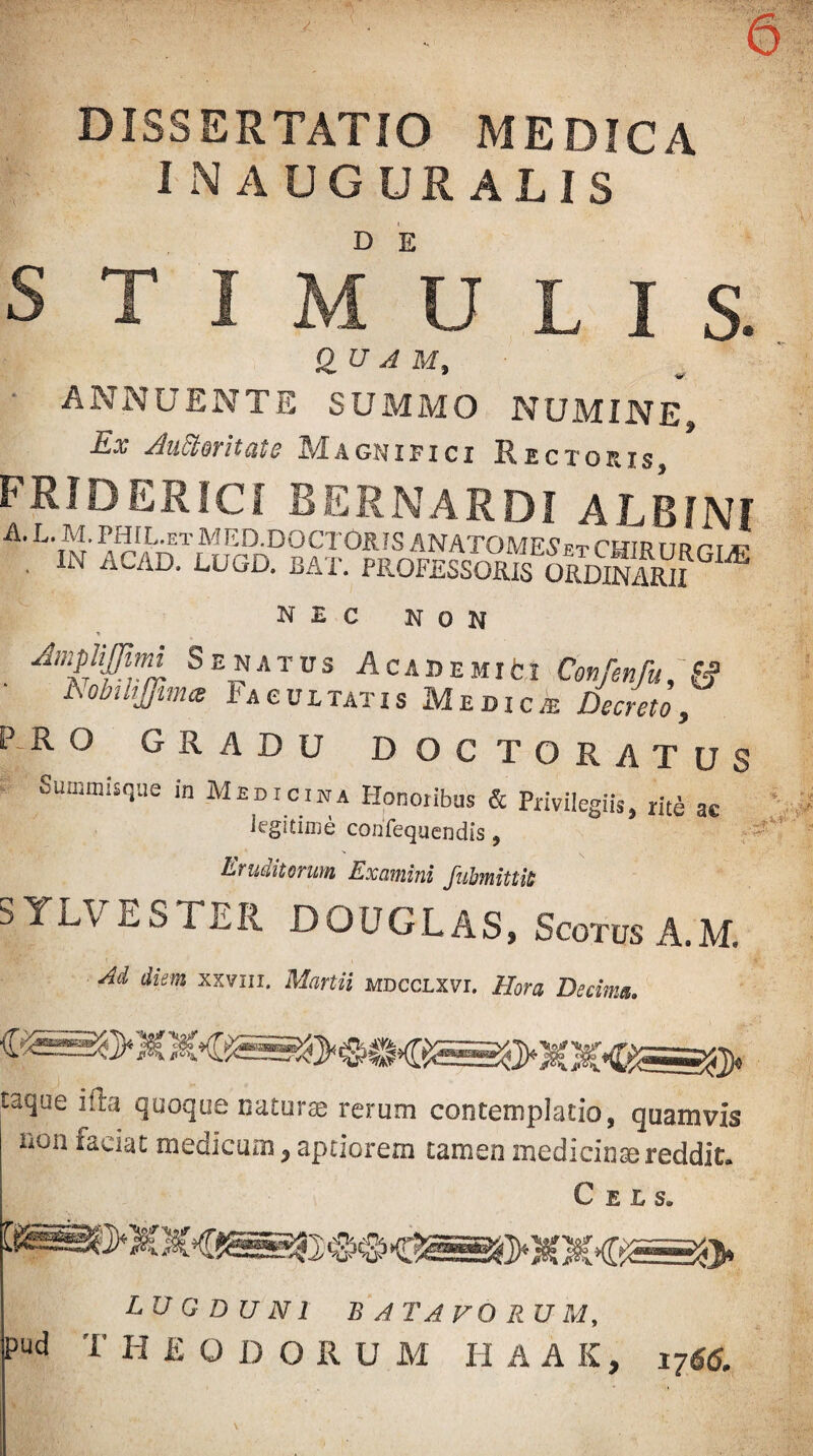 DISSERTATIO MEDICA inauguratis s T I M U L I s. Q^U AU, ■ ANNUENTE SUMMO NUMINE, -Ex ^udtovitiitc JMagnifici Eectoris FRIDERICI BERNARDI ALBINI •A. L. M. PHIL,f.t MED.DOCTOSIS ANATOME5'et CHIR itr rr *■ . IN ACAD. LUGD. BAT. PROFESSORTs ORDiKf^ nec non Ampiijim Senatus A cade mi ti Confenfu^^ ■ h.obtliJfim<e Iacultatis Medica; Decreto, P-R O GRADU DOCTORATUS Summisqiie m Medicina Honoribus & Privilegiis, rite ac legitime corifequendis, r- Eruditorum Examini fuhmittii; SYLVESTER DOUGLAS, ScotusA.M. Ad diem xxviii. Martii mdcclxvi. Hora Decima. taque ifta quoque iiaturse rerum contemplatio, quamvis non faciat medicum, aptiorem tamen mediciosereddit. C E L s. LUGDUNI B ATA FO R U M,